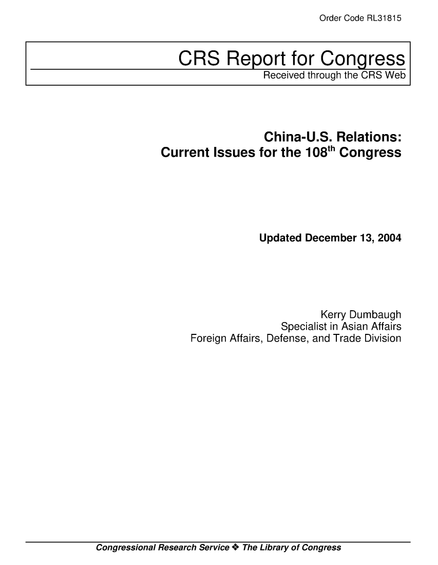handle is hein.crs/crsuntaabvu0001 and id is 1 raw text is: Order Code RL31815


                 China-U.S.   Relations:
Current  Issues  for the 108th Congress






                 Updated December 13, 2004





                           Kerry Dumbaugh
                    Specialist in Asian Affairs
     Foreign Affairs, Defense, and Trade Division


Congressional Research Service + The Library of Congress


CRS Report for Congress
              Received through the CRS Web


