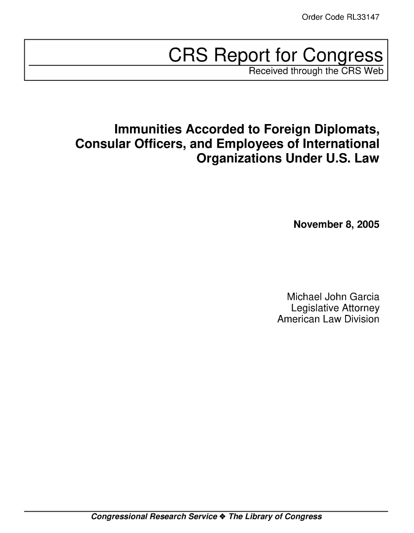 handle is hein.crs/crsuntaabww0001 and id is 1 raw text is: Order Code RL33147


       Immunities  Accorded  to Foreign  Diplomats,
Consular  Officers, and Employees   of International
                     Organizations  Under  U.S. Law




                                     November 8, 2005





                                     Michael John Garcia
                                     Legislative Attorney
                                  American Law Division


Congressional Research Service + The Library of Congress


CRS Report for Congress
              Received through the CRS Web


