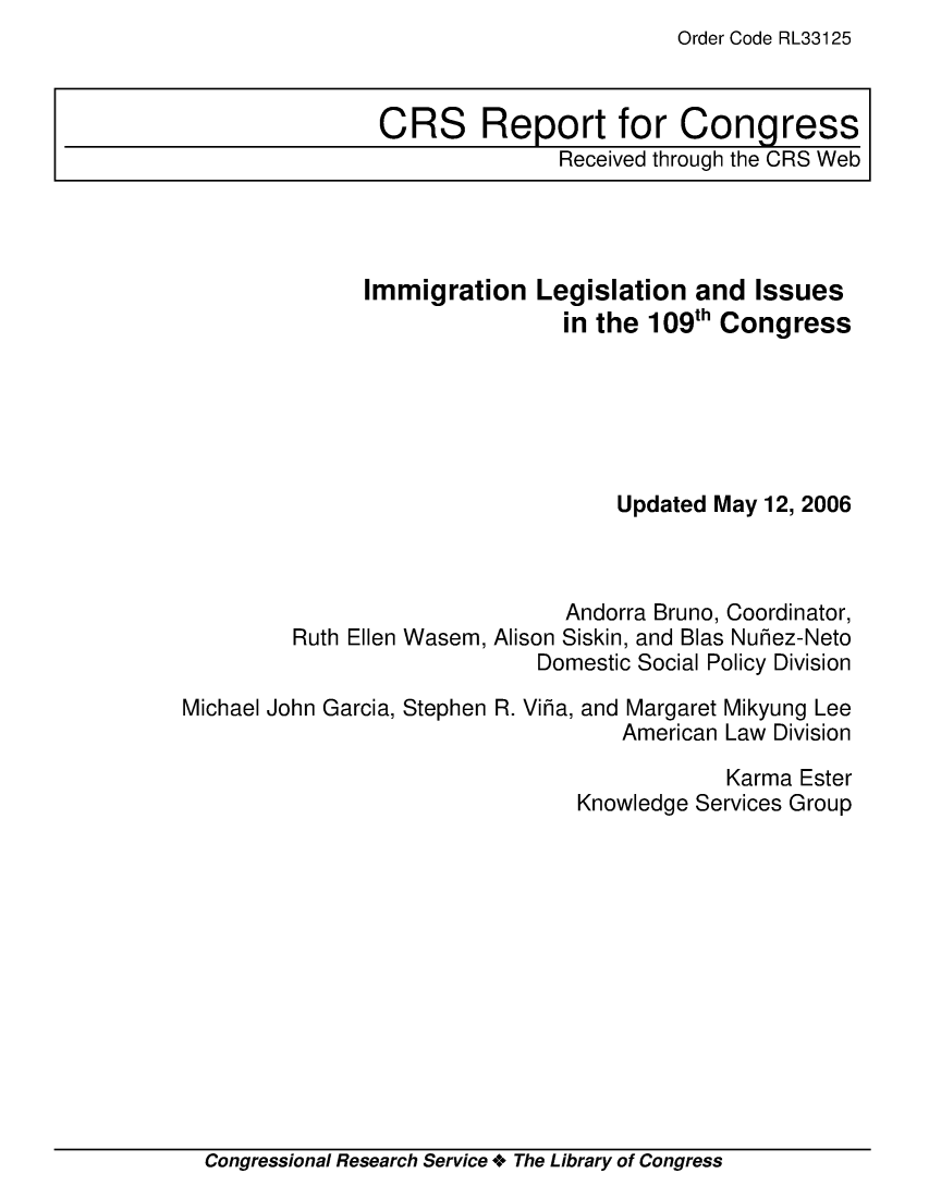 handle is hein.crs/crsuntaacjl0001 and id is 1 raw text is: Order Code RL33125


CRS Report for Congress
               Received through the CRS Web


Immigration   Legislation  and  Issues
                in the 109th Congress






                     Updated May 12, 2006


Ruth Ellen Wasem,


      Andorra Bruno, Coordinator,
Alison Siskin, and Blas Nuhez-Neto
    Domestic Social Policy Division


Michael John Garcia, Stephen


R. Viha, and Margaret
          American


Mikyung Lee
Law Division


            Karma Ester
Knowledge Services Group


Congressional Research Service + The Library of Congress


