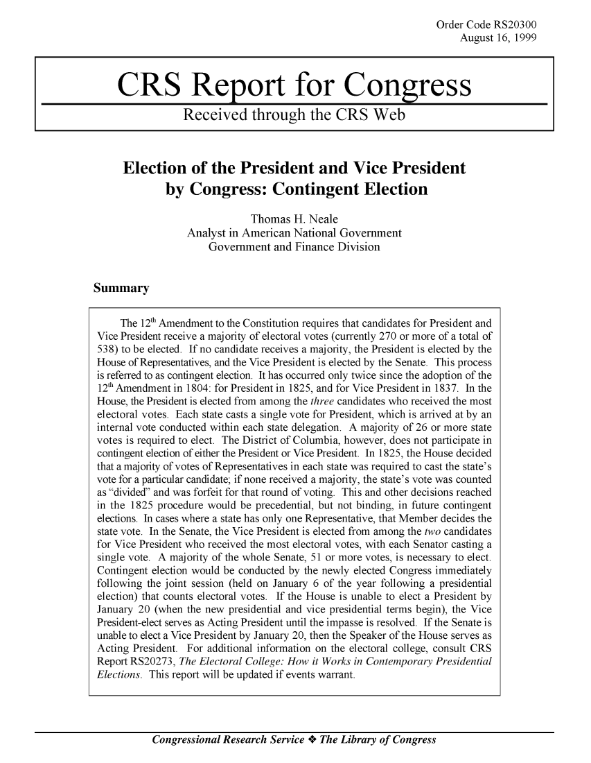 handle is hein.crs/crsuntaacpe0001 and id is 1 raw text is: 
Order Code RS20300
    August  16, 1999


Election of the President and Vice President
        by   Congress: Contingent Election

                         Thomas  H. Neale
            Analyst in American  National Government
                 Government  and Finance Division


Summary


Congressional Research Service + The Library of Congress


CRS Report for Congress

             Received through the CRS Web


     The 12f Amendment to the Constitution requires that candidates for President and
Vice President receive a majority of electoral votes (currently 270 or more of a total of
538) to be elected. If no candidate receives a majority, the President is elected by the
House of Representatives, and the Vice President is elected by the Senate. This process
is referred to as contingent election. It has occurred only twice since the adoption of the
12'h Amendment in 1804: for President in 1825, and for Vice President in 1837. In the
House, the President is elected from among the three candidates who received the most
electoral votes. Each state casts a single vote for President, which is arrived at by an
internal vote conducted within each state delegation. A majority of 26 or more state
votes is required to elect. The District of Columbia, however, does not participate in
contingent election of either the President or Vice President. In 1825, the House decided
that a majority of votes of Representatives in each state was required to cast the state's
vote for a particular candidate; if none received a majority, the state's vote was counted
as divided and was forfeit for that round of voting. This and other decisions reached
in the 1825 procedure would be precedential, but not binding, in future contingent
elections. In cases where a state has only one Representative, that Member decides the
state vote. In the Senate, the Vice President is elected from among the two candidates
for Vice President who received the most electoral votes, with each Senator casting a
single vote. A majority of the whole Senate, 51 or more votes, is necessary to elect.
Contingent election would be conducted by the newly elected Congress immediately
following the joint session (held on January 6 of the year following a presidential
election) that counts electoral votes. If the House is unable to elect a President by
January 20 (when the new presidential and vice presidential terms begin), the Vice
President-elect serves as Acting President until the impasse is resolved. If the Senate is
unable to elect a Vice President by January 20, then the Speaker of the House serves as
Acting President. For additional information on the electoral college, consult CRS
Report RS20273, The Electoral College: How it Works in Contemporary Presidential
Elections. This report will be updated if events warrant.


