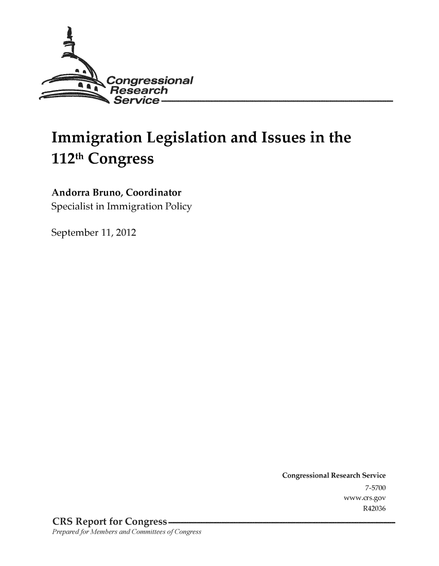 handle is hein.crs/crsuntaacrl0001 and id is 1 raw text is: 





         ,kCongressional
           Research
           Service


Immigration Legislation and Issues in the

112th Congress


Andorra Bruno, Coordinator
Specialist in Immigration Policy

September 11, 2012


                                            Congressional Research Service
                                                            7-5700
                                                        wvww.crs.gov
                                                           R42036
CRS Report for Congress
Prepared for -Alembers and Committees of Congress


