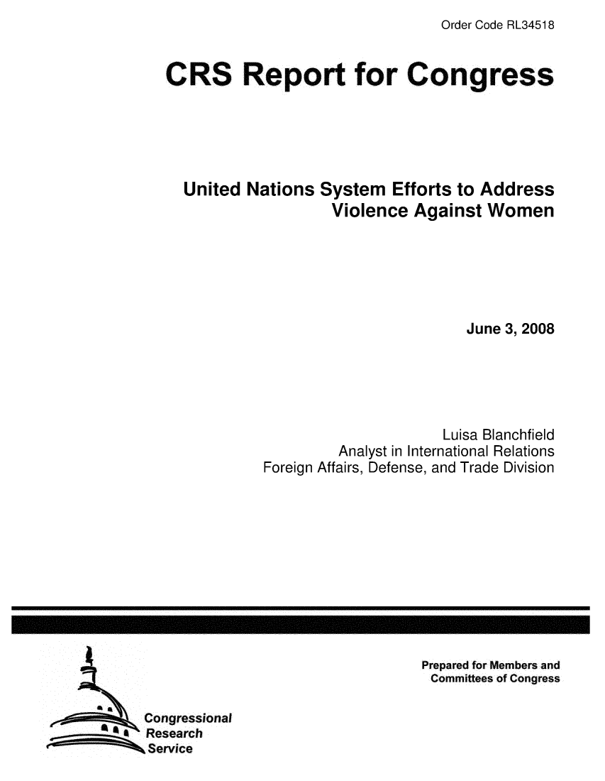 handle is hein.crs/crsuntaadnm0001 and id is 1 raw text is: Order Code RL34518


CRS Report for Congress





  United  Nations  System  Efforts to Address
                    Violence  Against  Women






                                    June 3, 2008





                                  Luisa Blanchfield
                     Analyst in International Relations
            Foreign Affairs, Defense, and Trade Division


Prepared for Members and
Committees of Congress


   Congressional
a  Research
   Service


I


