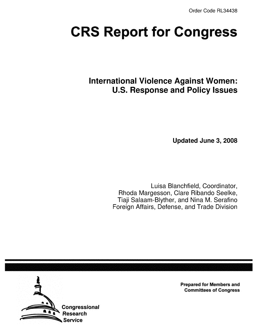 handle is hein.crs/crsuntaadpo0001 and id is 1 raw text is: Order Code RL34438


CRS Report for Congress





     International Violence Against Women:
            U.S. Response and Policy Issues






                             Updated June 3, 2008





                       Luisa Blanchfield, Coordinator,
              Rhoda Margesson, Clare Ribando Seelke,
              Tiaji Salaam-Blyther, and Nina M. Serafino
            Foreign Affairs, Defense, and Trade Division


Prepared for Members and
Committees of Congress


Congressional
Research
Service


