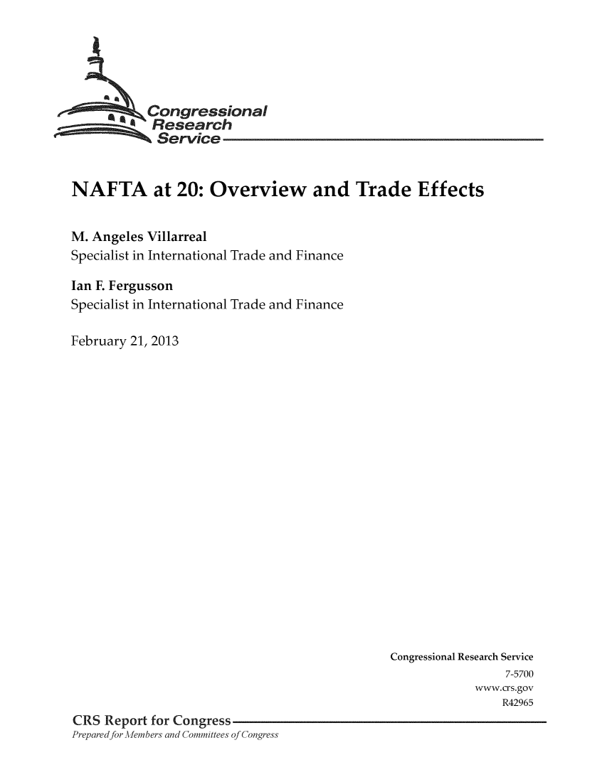 handle is hein.crs/crsuntaaduf0001 and id is 1 raw text is: 






     _ Congressional
            Research
            Service


NAFTA at 20: Overview and Trade Effects


M. Angeles Villarreal
Specialist in International Trade and Finance

Ian F. Fergusson
Specialist in International Trade and Finance

February 21, 2013


                                              Congressional Research Service
                                                               7-5700
                                                          www.crs.gov
                                                              R42965
CRS  Report for Congress
Prepared for Afembers and Committees of Congress


