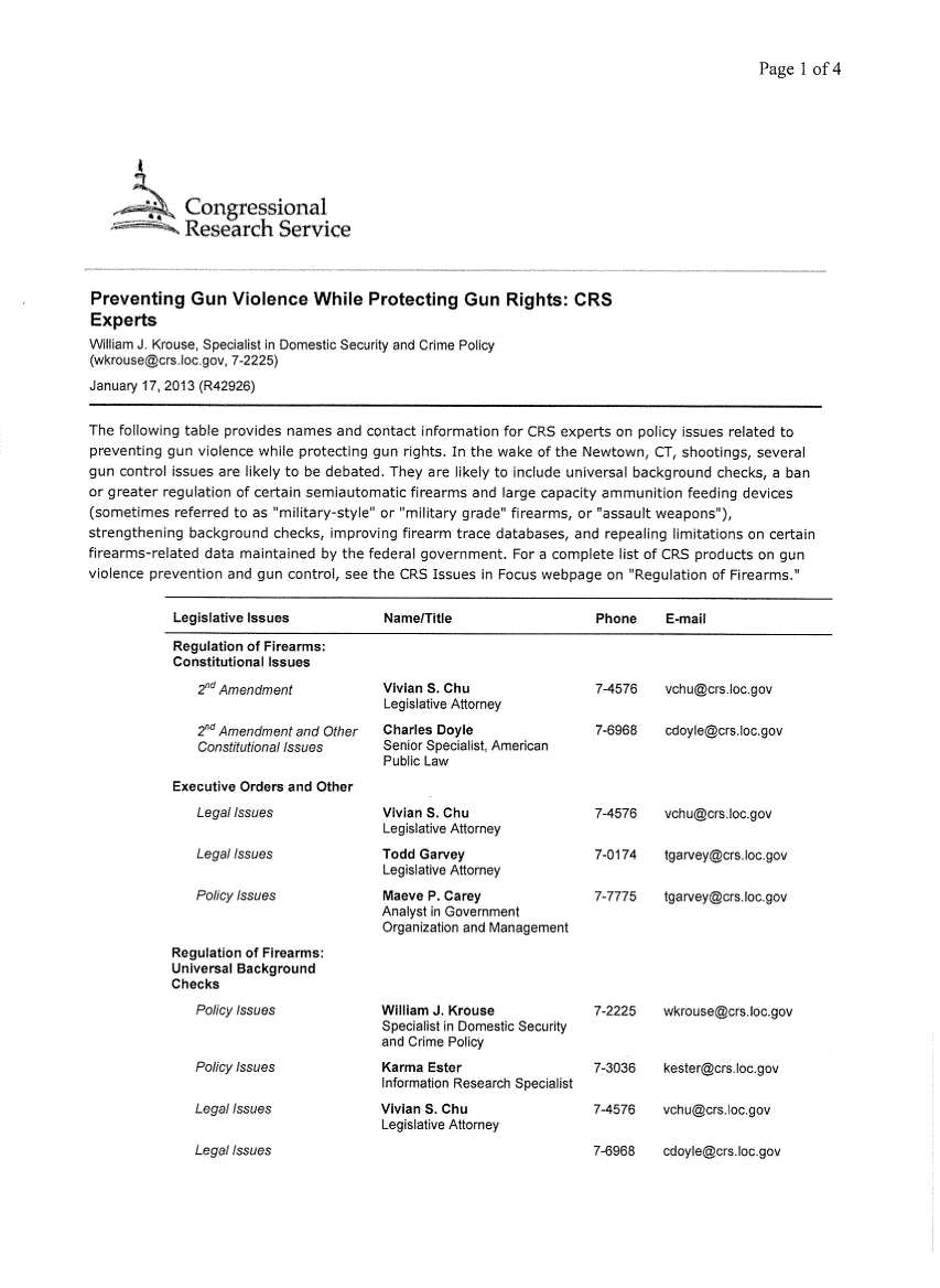 handle is hein.crs/crsuntaadxe0001 and id is 1 raw text is: 


Page  1 of4


             Congressional
             Research Service



Preventing Gun Violence While Protecting Gun Rights: CRS
Experts
William J. Krouse, Specialist in Domestic Security and Crime Policy
(wkrouse@crs.loc.gov, 7-2225)
January 17, 2013 (R42926)


The following table provides names and contact information for CRS experts on policy issues related to
preventing gun violence while protecting gun rights. In the wake of the Newtown, CT, shootings, several
gun control issues are likely to be debated. They are likely to include universal background checks, a ban
or greater regulation of certain semiautomatic firearms and large capacity ammunition feeding devices
(sometimes  referred to as military-style or military grade firearms, or assault weapons),
strengthening background  checks, improving firearm trace databases, and repealing limitations on certain
firearms-related data maintained by the federal government. For a complete list of CRS products on gun
violence prevention and gun control, see the CRS Issues in Focus webpage on Regulation of Firearms.


            Legislative Issues           Name/Title                    Phone     E-mail

            Regulation of Firearms:
            Constitutional issues


    2nd Amendment

    2nd Amendment and Other
    Constitutional Issues

Executive Orders and Other
    Legal Issues

    Legal Issues

    Policy Issues


Regulation of Firearms:
Universal Background
Checks
   Policy Issues


   Policy Issues

   Legal Issues


Vivian S. Chu
Legislative Attorney
Charles Doyle
Senior Specialist, American
Public Law


Vivian S. Chu
Legislative Attorney
Todd Garvey
Legislative Attorney
Maeve P. Carey
Analyst in Government
Organization and Management


William J. Krouse
Specialist in Domestic Security
and Crime Policy
Karma  Ester
Information Research Specialist
Vivian S. Chu
Legislative Attorney


Legal Issues


7-4576    vchu@crs.locgov

7-6968    cdoyle@crs.loc.gov


7-4576    vchu@crs.loc gov

7-0174    tgarvey@crsloc.gov

7-7775    tgarvey@crs.loc.gov


7-2225    wkrouse@crs loc.gov


7-3036    kester@crs.loc.gov

7-4576    vchu@crsloc.gov

7-6968    cdoyle@crs.locigov


