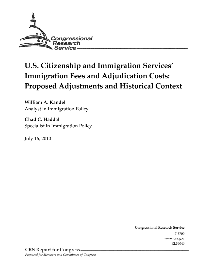 handle is hein.crs/crsuntaadxz0001 and id is 1 raw text is: 






     '  -Congressional
          Research
          Service


U.S.  Citizenship and Immigration Services'

Immigration Fees and Adjudication Costs:

Proposed Adjustments and Historical Context


William A. Kandel
Analyst in Immigration Policy

Chad C. Haddal
Specialist in Immigration Policy

July 16, 2010
















                                        Congressional Research Service
                                                      7-5700
                                                  www.crs.gov
                                                     RL34040
CRS Report for Congress
Prepared for Members and Committees of Congress


