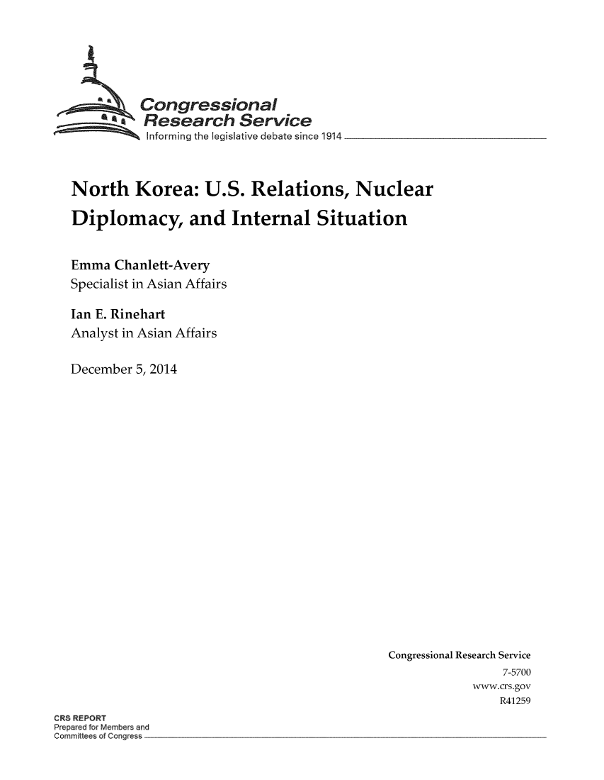 handle is hein.crs/crsuntaadzs0001 and id is 1 raw text is: 





          Congressional
        *.Research Service
           Informing the legislative debate since 1914.



North Korea: U.S. Relations, Nuclear

Diplomacy, and Internal Situation


Emma  Chanlett-Avery
Specialist in Asian Affairs

Ian E. Rinehart
Analyst in Asian Affairs

December 5, 2014


Congressional Research Service
                7-5700
            www.crs.gov
                R41259


CRS REPORT
Prepared for Members and
Committees of Congress


