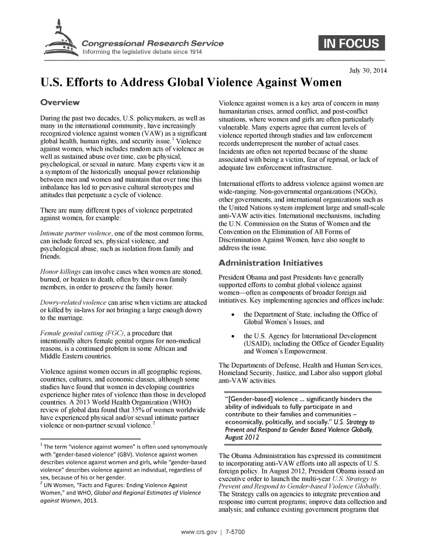 handle is hein.crs/crsuntaafmf0001 and id is 1 raw text is: 




             Congressional Research Service
             Informning the IegisIative debarte since 1914


                                                                                                    July 30, 2014
U.S. Efforts to Address Global Violence Against Women


Overview

During the past two decades, U.S. policymakers, as well as
many  in the international community, have increasingly
recognized violence against women (VAW) as a significant
global health, human rights, and security issue.' Violence
against women, which includes random acts of violence as
well as sustained abuse over time, can be physical,
psychological, or sexual in nature. Many experts view it as
a symptom  of the historically unequal power relationship
between men  and women  and maintain that over time this
imbalance has led to pervasive cultural stereotypes and
attitudes that perpetuate a cycle of violence.

There are many different types of violence perpetrated
against women, for example:

Intimate partner violence, one of the most common forms,
can include forced sex, physical violence, and
psychological abuse, such as isolation from family and
friends.

Honor  killings can involve cases when women are stoned,
burned, or beaten to death, often by their own family
members,  in order to preserve the family honor.

Dowry-related violence can arise when victims are attacked
or killed by in-laws for not bringing a large enough dowry
to the marriage.

Female genital cutting (FGC), a procedure that
intentionally alters female genital organs for non-medical
reasons, is a continued problem in some African and
Middle Eastern countries.

Violence against women occurs in all geographic regions,
countries, cultures, and economic classes, although some
studies have found that women in developing countries
experience higher rates of violence than those in developed
countries. A 2013 World Health Organization (WHO)
review of global data found that 35% of women worldwide
have experienced physical and/or sexual intimate partner
violence or non-partner sexual violence.2


' The term violence against women is often used synonymously
with gender-based violence (GBV). Violence against women
describes violence against women and girls, while gender-based
violence describes violence against an individual, regardless of
sex, because of his or her gender.
2 UN Women, Facts and Figures: Ending Violence Against
Women,  and WHO, Global and Regional Estimates of Violence
against Women, 2013.


Violence against women is a key area of concern in many
humanitarian crises, armed conflict, and post-conflict
situations, where women and girls are often particularly
vulnerable. Many experts agree that current levels of
violence reported through studies and law enforcement
records underrepresent the number of actual cases.
Incidents are often not reported because of the shame
associated with being a victim, fear of reprisal, or lack of
adequate law enforcement infrastructure.

International efforts to address violence against women are
wide-ranging. Non-governmental organizations (NGOs),
other governments, and international organizations such as
the United Nations system implement large and small-scale
anti-VAW  activities. International mechanisms, including
the U.N. Commission on the Status of Women and the
Convention on the Elimination of All Forms of
Discrimination Against Women, have also sought to
address the issue.

Administration Initiatives

President Obama and past Presidents have generally
supported efforts to combat global violence against
women-often   as components of broader foreign aid
initiatives. Key implementing agencies and offices include:

    *   the Department of State, including the Office of
        Global Women's  Issues, and

    *   the U.S. Agency for International Development
        (USAID),  including the Office of Gender Equality
        and Women's  Empowerment.

The Departments of Defense, Health and Human Services,
Homeland  Security, Justice, and Labor also support global
anti-VAW  activities.

  [Gender-based] violence ... significantly hinders the
  ability of individuals to fully participate in and
  contribute to their families and communities -
  economically, politically, and socially. U.S. Strategy to
  Prevent and Respond to Gender Based Violence Globally,
  August 2012

The Obama  Administration has expressed its commitment
to incorporating anti-VAW efforts into all aspects of U.S.
foreign policy. In August 2012, President Obama issued an
executive order to launch the multi-year U.S. Strategy to
Prevent and Respond to Gender-based Violence Globally.
The Strategy calls on agencies to integrate prevention and
response into current programs; improve data collection and
analysis; and enhance existing government programs that


www.crs.gov   7-5700


