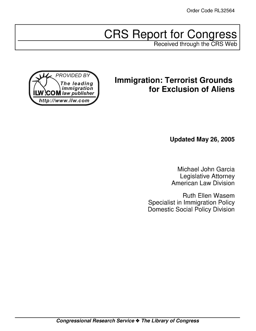 handle is hein.crs/crsuntaagof0001 and id is 1 raw text is: Order Code RL32564


       PROVIDED BY
       The  leading
         immigration
II L. COM law publisher
  http://www.ilw.com


Immigration:   Terrorist  Grounds
          for Exclusion   of Aliens


       Updated May 26, 2005



         Michael John Garcia
         Legislative Attorney
       American Law Division

           Ruth Ellen Wasem
Specialist in Immigration Policy
Domestic Social Policy Division


Congressional Research Service + The Library of Congress


CRS Report for Congress
               Received through the CRS Web



