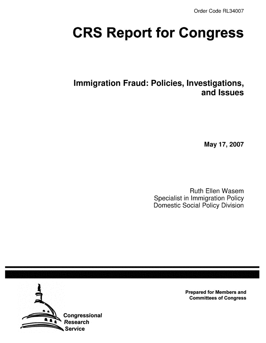 handle is hein.crs/crsuntaahaj0001 and id is 1 raw text is: Order Code RL34007


CRS Report for Congress





Immigration   Fraud:  Policies, Investigations,
                                    and Issues






                                    May 17, 2007





                                Ruth Ellen Wasem
                       Specialist in Immigration Policy
                       Domestic Social Policy Division


Prepared for Members and
Committees of Congress


   Congressional
4  Research
   Service



