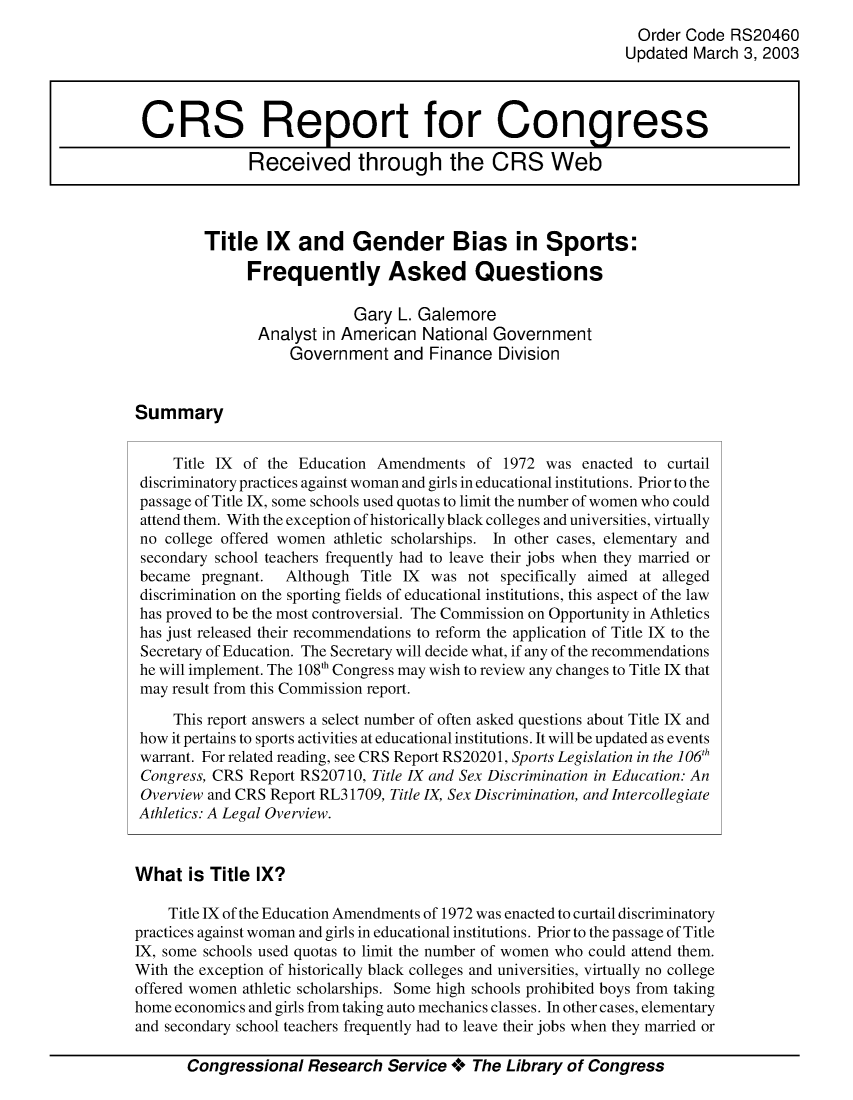 handle is hein.crs/crsuntaahcu0001 and id is 1 raw text is: 
                                                                Order Code  RS20460
                                                                Updated March 3, 2003



 CRS Report for Congress

               Received through the CRS Web



         Title   IX  and Gender Bias in Sports:

              Frequently Asked Questions

                            Gary  L. Galemore
                Analyst in American  National Government
                    Government   and  Finance  Division


Summary


     Title IX of the Education Amendments   of 1972  was enacted to curtail
 discriminatory practices against woman and girls in educational institutions. Prior to the
 passage of Title IX, some schools used quotas to limit the number of women who could
 attend them. With the exception of historically black colleges and universities, virtually
 no college offered women athletic scholarships. In other cases, elementary and
 secondary school teachers frequently had to leave their jobs when they married or
 became  pregnant. Although  Title IX was  not specifically aimed at alleged
 discrimination on the sporting fields of educational institutions, this aspect of the law
 has proved to be the most controversial. The Commission on Opportunity in Athletics
 has just released their recommendations to reform the application of Title IX to the
 Secretary of Education. The Secretary will decide what, if any of the recommendations
 he will implement. The 108' Congress may wish to review any changes to Title IX that
 may result from this Commission report.

     This report answers a select number of often asked questions about Title IX and
 how it pertains to sports activities at educational institutions. It will be updated as events
 warrant. For related reading, see CRS Report RS20201, Sports Legislation in the 106th
 Congress, CRS Report RS20710, Title IX and Sex Discrimination in Education: An
 Overview and CRS Report RL31709, Title IX, Sex Discrimination, and Intercollegiate
 Athletics: A Legal Overview.


 What  is Title IX?

    Title IX of the Education Amendments of 1972 was enacted to curtail discriminatory
practices against woman and girls in educational institutions. Prior to the passage of Title
IX, some schools used quotas to limit the number of women who could attend them.
With the exception of historically black colleges and universities, virtually no college
offered women athletic scholarships. Some high schools prohibited boys from taking
home economics and girls from taking auto mechanics classes. In other cases, elementary
and secondary school teachers frequently had to leave their jobs when they married or

       Congressional  Research  Service +  The Library of Congress


