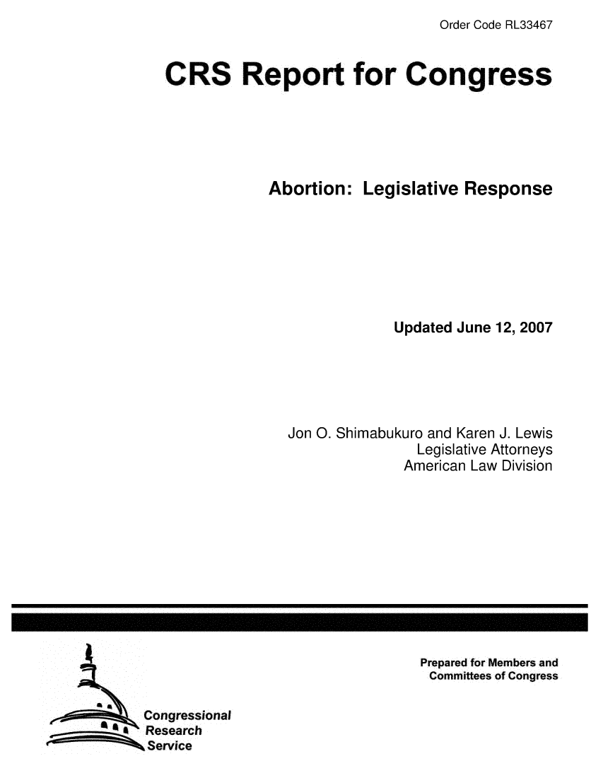 handle is hein.crs/crsuntaaiyo0001 and id is 1 raw text is: Order Code RL33467


CRS Report for Congress


Abortion:


Legislative Response


             Updated June 12, 2007





Jon 0. Shimabukuro and Karen J. Lewis
                Legislative Attorneys
              American Law Division


Prepared for Members and
Committees of Congress


Congressional
Research
Service


