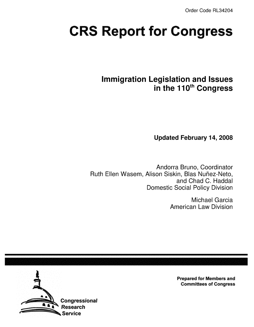 handle is hein.crs/crsuntaajfy0001 and id is 1 raw text is: Order Code RL34204


CRS Report for Congress





         Immigration Legislation and Issues
                         in the 110th Congress






                         Updated February 14, 2008



                         Andorra Bruno, Coordinator
      Ruth Ellen Wasem, Alison Siskin, Bias Nuhez-Neto,
                               and Chad C. Haddal
                       Domestic Social Policy Division
                                    Michael Garcia
                             American Law Division


Prepared for Members and
Committees of Congress


Congressional
Research
,Service


