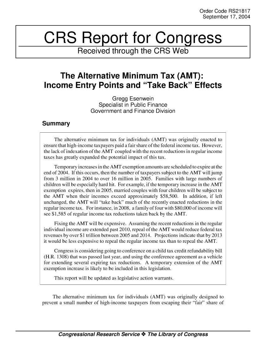 handle is hein.crs/crsuntaajqm0001 and id is 1 raw text is: 
                                                               Order Code RS21817
                                                               September 17, 2004



 CRS Report for Congress

              Received through the CRS Web



       The Alternative Minimum Tax (AMT):

 Income Entry Points and Take Back Effects

                            Gregg Esenwein
                       Specialist in Public Finance
                   Government and Finance Division

Summary


     The alternative minimum tax for individuals (AMT) was originally enacted to
 ensure that high-income taxpayers paid a fair share of the federal income tax. However,
 the lack of indexation of the AMT coupled with the recent reductions in regular income
 taxes has greatly expanded the potential impact of this tax.

     Temporary increases in the AMT exemption amounts are scheduled to expire at the
 end of 2004. If this occurs, then the number of taxpayers subject to the AMT will jump
 from 3 million in 2004 to over 16 million in 2005. Families with large numbers of
 children will be especially hard hit. For example, if the temporary increase in the AMT
 exemption expires, then in 2005, married couples with four children will be subject to
 the AMT when their incomes exceed approximately $58,500. In addition, if left
 unchanged, the AMT will take back much of the recently enacted reductions in the
 regular income tax. For instance, in 2008, a family of four with $80,000 of income will
 see $1,585 of regular income tax reductions taken back by the AMT.

     Fixing the AMT will be expensive. Assuming the recent reductions in the regular
 individual income are extended past 2010, repeal of the AMT would reduce federal tax
 revenues by over $1 trillion between 2005 and 2014. Projections indicate that by 2013
 it would be less expensive to repeal the regular income tax than to repeal the AMT.

     Congress is considering going to conference on a child tax credit refundability bill
 (H.R. 1308) that was passed last year, and using the conference agreement as a vehicle
 for extending several expiring tax reductions. A temporary extension of the AMT
 exemption increase is likely to be included in this legislation.

     This report will be updated as legislative action warrants.


     The alternative minimum tax for individuals (AMT) was originally designed to
prevent a small number of high-income taxpayers from escaping their fair share of


Congressional Research Service ** The Library of Congress


