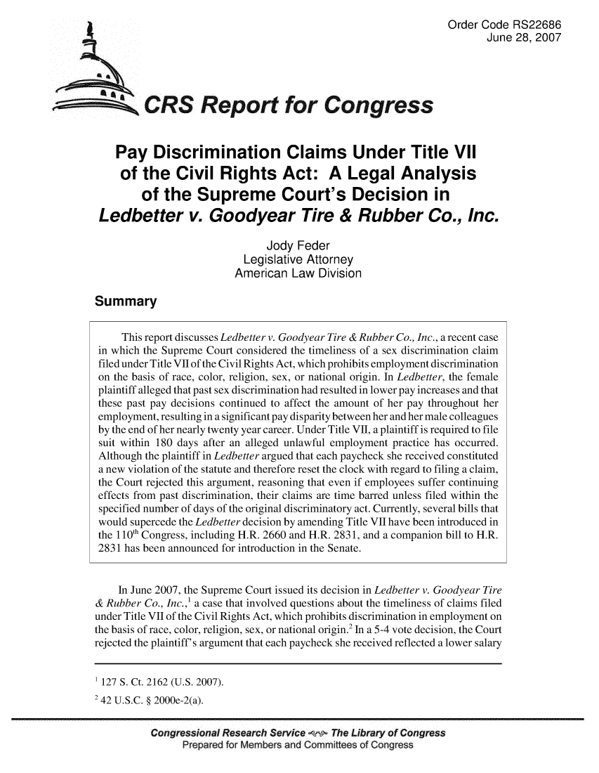 handle is hein.crs/crsuntaajto0001 and id is 1 raw text is: 
                                                                Order Code RS22686
                                                                       June 28, 2007




     a CRS Report for Congress




     Pay Discrimination Claims Under Title VII

     of the Civil Rights Act: A Legal Analysis

         of the Supreme Court's Decision in
 Ledbetter v. Goodyear Tire & Rubber Co., Inc.

                               Jody Feder
                           Legislative Attorney
                         American Law Division

Summary


     This report discusses Ledbetter v. Goodyear Tire & Rubber Co., Inc., a recent case
 in which the Supreme Court considered the timeliness of a sex discrimination claim
 filed under Title VII of the Civil Rights Act, which prohibits employment discrimination
 on the basis of race, color, religion, sex, or national origin. In Ledbetter, the female
 plaintiff alleged that past sex discrimination had resulted in lower pay increases and that
 these past pay decisions continued to affect the amount of her pay throughout her
 employment, resulting in a significant pay disparity between her and her male colleagues
 by the end of her nearly twenty year career. Under Title VII, a plaintiff is required to file
 suit within 180 days after an alleged unlawful employment practice has occurred.
 Although the plaintiff in Ledbetter argued that each paycheck she received constituted
 a new violation of the statute and therefore reset the clock with regard to filing a claim,
 the Court rejected this argument, reasoning that even if employees suffer continuing
 effects from past discrimination, their claims are time barred unless filed within the
 specified number of days of the original discriminatory act. Currently, several bills that
 would supercede the Ledbetter decision by amending Title VII have been introduced in
 the 110th Congress, including H.R. 2660 and H.R. 2831, and a companion bill to H.R.
 2831 has been announced for introduction in the Senate.


    In June 2007, the Supreme Court issued its decision in Ledbetter v. Goodyear Tire
& Rubber Co., Inc.,' a case that involved questions about the timeliness of claims filed
under Title VII of the Civil Rights Act, which prohibits discrimination in employment on
the basis of race, color, religion, sex, or national origin.2 In a 5-4 vote decision, the Court
rejected the plaintiff's argument that each paycheck she received reflected a lower salary


1 127 S. Ct. 2162 (U.S. 2007).
2 42 U.S.C. § 2000e-2(a).


          Congressional Research Service   The Library of Congress
                Prepared for Members and Committees of Congress


