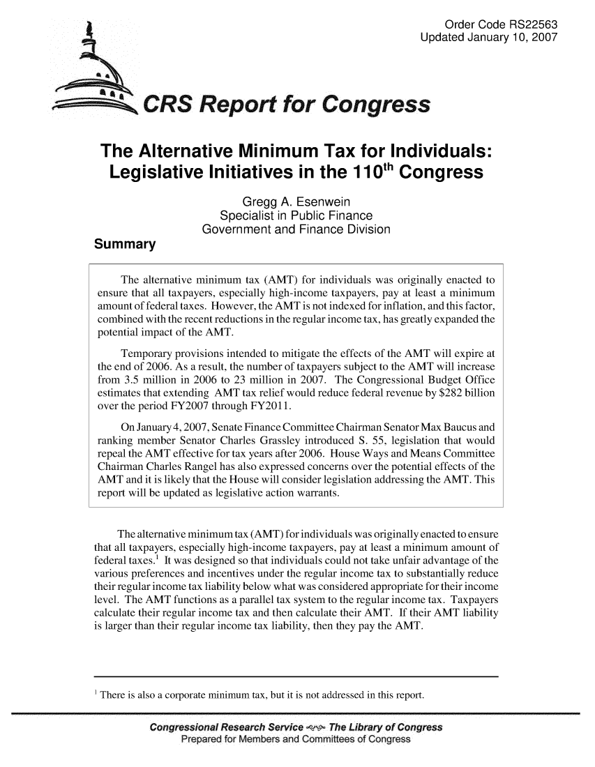 handle is hein.crs/crsuntaajvh0001 and id is 1 raw text is: 
                                                                         Order Code RS22563
                                                                    Updated January 10, 2007





SCRS Report for Congress


         The Alternative Minimum Tax for Individuals:

           Legislative Initiatives in the 110' Congress

                                   Gregg A. Esenwein
                               Specialist in Public Finance
                            Government and Finance Division
        Summary


             The alternative minimum tax (AMT) for individuals was originally enacted to
        ensure that all taxpayers, especially high-income taxpayers, pay at least a minimum
        amount of federal taxes. However, the AMT is not indexed for inflation, and this factor,
        combined with the recent reductions in the regular income tax, has greatly expanded the
        potential impact of the AMT.

             Temporary provisions intended to mitigate the effects of the AMT will expire at
        the end of 2006. As a result, the number of taxpayers subject to the AMT will increase
        from 3.5 million in 2006 to 23 million in 2007. The Congressional Budget Office
        estimates that extending AMT tax relief would reduce federal revenue by $282 billion
        over the period FY2007 through FY2011.
             On January 4,2007, Senate Finance Committee Chairman Senator Max Baucus and
        ranking member Senator Charles Grassley introduced S. 55, legislation that would
        repeal the AMT effective for tax years after 2006. House Ways and Means Committee
        Chairman Charles Rangel has also expressed concerns over the potential effects of the
        AMT and it is likely that the House will consider legislation addressing the AMT. This
        report will be updated as legislative action warrants.


            The alternative minimum tax (AMT) for individuals was originally enacted to ensure
        that all taxpayers, especially high-income taxpayers, pay at least a minimum amount of
        federal taxes.' It was designed so that individuals could not take unfair advantage of the
        various preferences and incentives under the regular income tax to substantially reduce
        their regular income tax liability below what was considered appropriate for their income
        level. The AMT functions as a parallel tax system to the regular income tax. Taxpayers
        calculate their regular income tax and then calculate their AMT. If their AMT liability
        is larger than their regular income tax liability, then they pay the AMT.




        1 There is also a corporate minimum tax, but it is not addressed in this report.


                  Congressional Research Service   The Library of Congress
                        Prepared for Members and Committees of Congress


