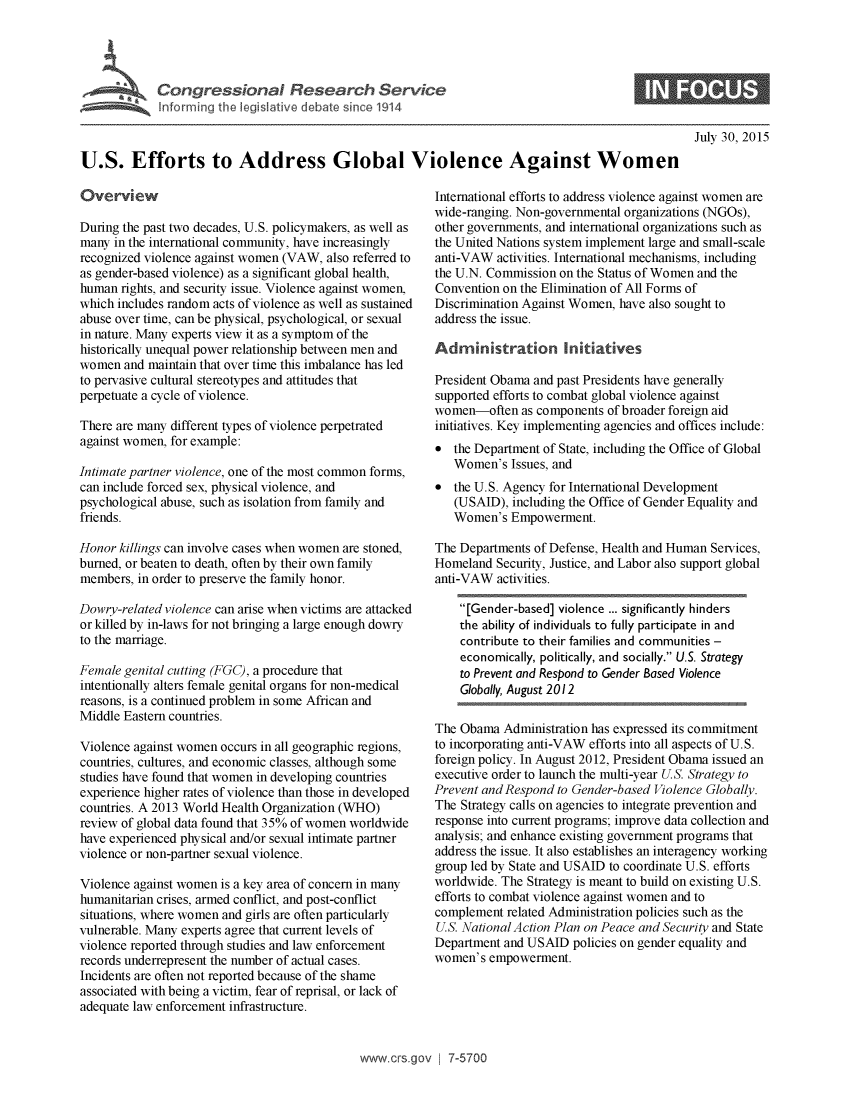 handle is hein.crs/crsuntaakdu0001 and id is 1 raw text is: 





~~ongre  soaRsa  ev


July 30, 2015


U.S. Efforts to Address Global Violence Against Women


Overview

During the past two decades, U.S. policymakers, as well as
many  in the international community, have increasingly
recognized violence against women (VAW, also referred to
as gender-based violence) as a significant global health,
human  rights, and security issue. Violence against women,
which includes random acts of violence as well as sustained
abuse over time, can be physical, psychological, or sexual
in nature. Many experts view it as a symptom of the
historically unequal power relationship between men and
women  and maintain that over time this imbalance has led
to pervasive cultural stereotypes and attitudes that
perpetuate a cycle of violence.

There are many different types of violence perpetrated
against women, for example:

Intimate partner violence, one of the most common forms,
can include forced sex, physical violence, and
psychological abuse, such as isolation from family and
friends.

Honor  killings can involve cases when women are stoned,
burned, or beaten to death, often by their own family
members,  in order to preserve the family honor.

Dowry-related violence can arise when victims are attacked
or killed by in-laws for not bringing a large enough dowry
to the marriage.

Female genital cutting (FGC), a procedure that
intentionally alters female genital organs for non-medical
reasons, is a continued problem in some African and
Middle Eastern countries.

Violence against women occurs in all geographic regions,
countries, cultures, and economic classes, although some
studies have found that women in developing countries
experience higher rates of violence than those in developed
countries. A 2013 World Health Organization (WHO)
review of global data found that 35% of women worldwide
have experienced physical and/or sexual intimate partner
violence or non-partner sexual violence.

Violence against women is a key area of concern in many
humanitarian crises, armed conflict, and post-conflict
situations, where women and girls are often particularly
vulnerable. Many experts agree that current levels of
violence reported through studies and law enforcement
records underrepresent the number of actual cases.
Incidents are often not reported because of the shame
associated with being a victim, fear of reprisal, or lack of
adequate law enforcement infrastructure.


International efforts to address violence against women are
wide-ranging. Non-governmental organizations (NGOs),
other governments, and international organizations such as
the United Nations system implement large and small-scale
anti-VAW  activities. International mechanisms, including
the U.N. Commission on the Status of Women and the
Convention on the Elimination of All Forms of
Discrimination Against Women, have also sought to
address the issue.

Administration Initiatives

President Obama and past Presidents have generally
supported efforts to combat global violence against
women-often   as components of broader foreign aid
initiatives. Key implementing agencies and offices include:
*  the Department of State, including the Office of Global
   Women's  Issues, and
*  the U.S. Agency for International Development
   (USAID),  including the Office of Gender Equality and
   Women's  Empowerment.

The Departments of Defense, Health and Human Services,
Homeland  Security, Justice, and Labor also support global
anti-VAW  activities.

    [Gender-based] violence ... significantly hinders
    the ability of individuals to fully participate in and
    contribute to their families and communities -
    economically, politically, and socially. U.S. Strategy
    to Prevent and Respond to Gender Based Violence
    Globally, August 2012

The Obama  Administration has expressed its commitment
to incorporating anti-VAW efforts into all aspects of U.S.
foreign policy. In August 2012, President Obama issued an
executive order to launch the multi-year U.S. Strategy to
Prevent and Respond to Gender-based Violence Globally.
The Strategy calls on agencies to integrate prevention and
response into current programs; improve data collection and
analysis; and enhance existing government programs that
address the issue. It also establishes an interagency working
group led by State and USAID to coordinate U.S. efforts
worldwide. The Strategy is meant to build on existing U.S.
efforts to combat violence against women and to
complement  related Administration policies such as the
U.S. National Action Plan on Peace and Security and State
Department and USAID  policies on gender equality and
women's  empowerment.


www.crs.gov   7-5700


