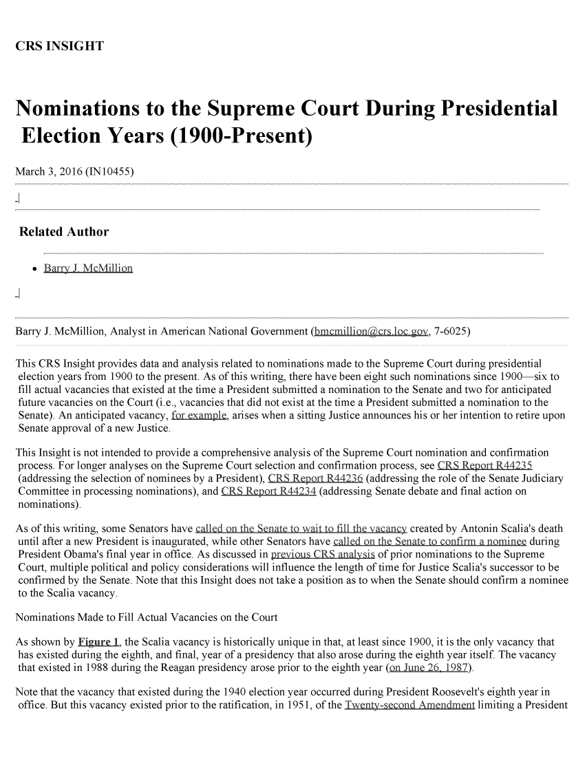 handle is hein.crs/crsuntaakkk0001 and id is 1 raw text is: 


CRS   INSIGHT


Nominations to the Supreme Court During Presidential

Election Years (1900-Present)

March 3, 2016 (IN10455)




Related   Author


      Bara   _ McMillion




Barry J. McMillion, Analyst in American National Government (bmcmillion cts loc gov, 7-6025)

This CRS Insight provides data and analysis related to nominations made to the Supreme Court during presidential
election years from 1900 to the present. As of this writing, there have been eight such nominations since 1900-six to
fill actual vacancies that existed at the time a President submitted a nomination to the Senate and two for anticipated
future vacancies on the Court (i.e., vacancies that did not exist at the time a President submitted a nomination to the
Senate). An anticipated vacancy, for.example, arises when a sitting Justice announces his or her intention to retire upon
Senate approval of a new Justice.

This Insight is not intended to provide a comprehensive analysis of the Supreme Court nomination and confirmation
process. For longer analyses on the Supreme Court selection and confirmation process, see CRS Report R44235
(addressing the selection of nominees by a President), CRS Report R44236 (addressing the role of the Senate Judiciary
Committee  in processing nominations), and CRS Report R44234 (addressing Senate debate and final action on
nominations).

As of this writing, some Senators have calld h   n    i tfill th v  n   created by   Antonin Scalia's death
until after a new President is inaugurated, while other Senators have  n  t     fi  a nmin   during
President Obama's final year in office. As discussed in preious.CRS.analysis of prior nominations to the Supreme
Court, multiple political and policy considerations will influence the length of time for Justice Scalia's successor to be
confirmed by the Senate. Note that this Insight does not take a position as to when the Senate should confirm a nominee
to the Scalia vacancy.

Nominations Made to Fill Actual Vacancies on the Court

As shown by Figure 1, the Scalia vacancy is historically unique in that, at least since 1900, it is the only vacancy that
has existed during the eighth, and final, year of a presidency that also arose during the eighth year itself The vacancy
that existed in 1988 during the Reagan presidency arose prior to the eighth year (on.une_ 26 1987).

Note that the vacancy that existed during the 1940 election year occurred during President Roosevelt's eighth year in
office. But this vacancy existed prior to the ratification, in 1951, of the Twenty-second Amendment limiting a President



