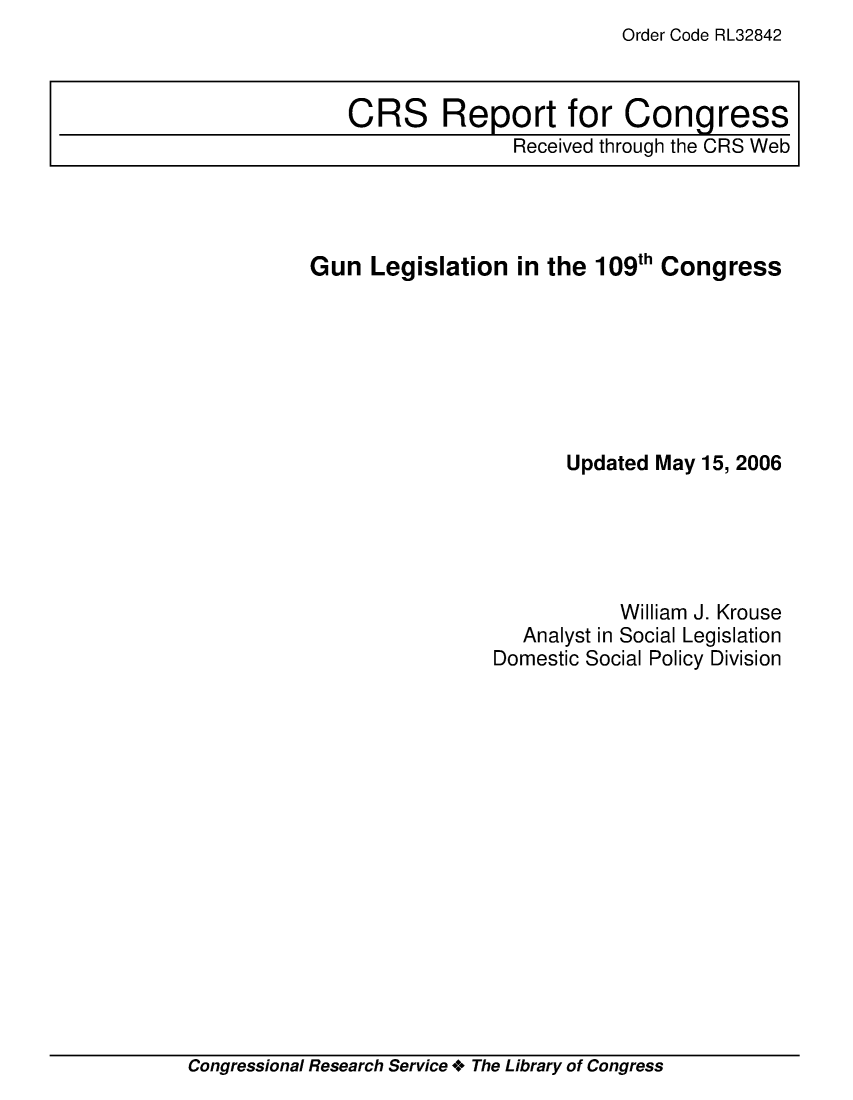 handle is hein.crs/crsuntaaklx0001 and id is 1 raw text is: Order Code RL32842


Gun  Legislation  in the 109th Congress







                       Updated May 15, 2006





                            William J. Krouse
                   Analyst in Social Legislation
                Domestic Social Policy Division


Congressional Research Service + The Library of Congress


CRS Report for Congress
               Received through the CRS Web


