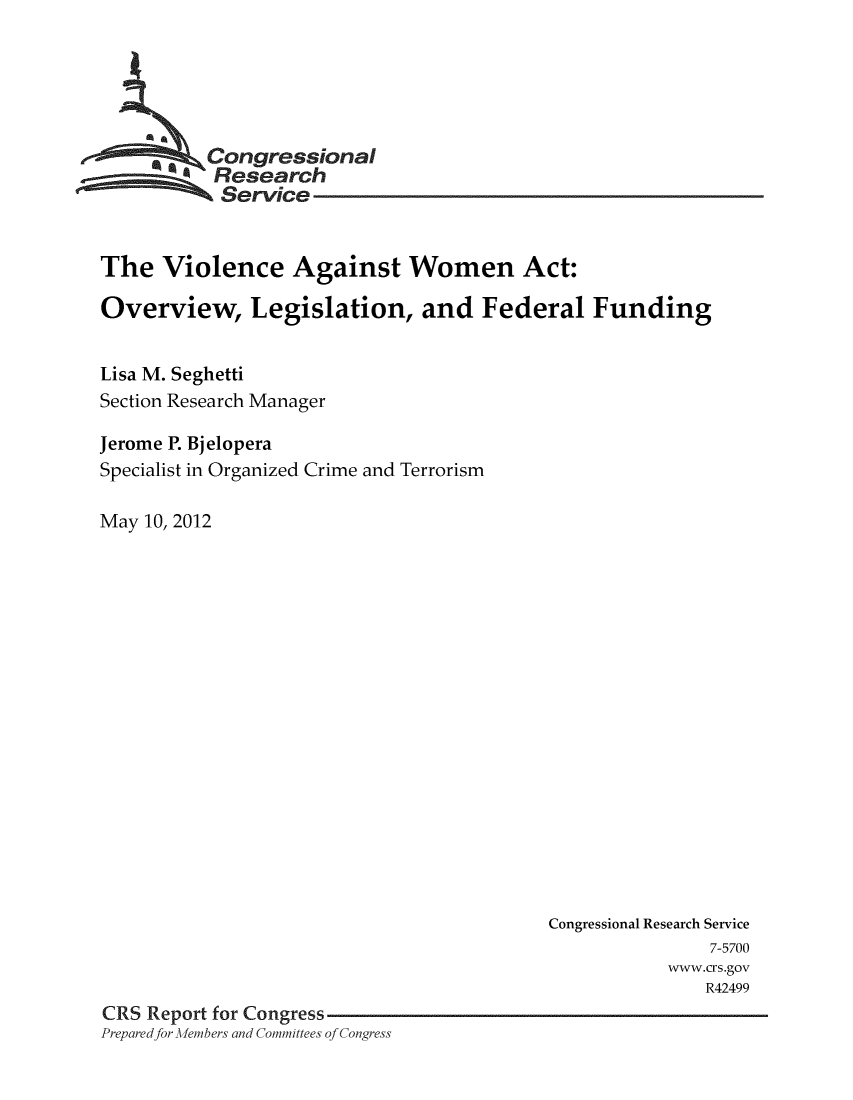 handle is hein.crs/crsuntaaknq0001 and id is 1 raw text is: 






        e Congressional
           Research
           Service


The   Violence Against Women Act:

Overview, Legislation, and Federal Funding


Lisa M. Seghetti
Section Research Manager

Jerome P. Bjelopera
Specialist in Organized Crime and Terrorism

May 10, 2012


                                          Congressional Research Service
                                                          7-5700
                                                      www.crs.gov
                                                         R42499
CRS Report for Congress
Prepared for Afembers and Committees of Congress



