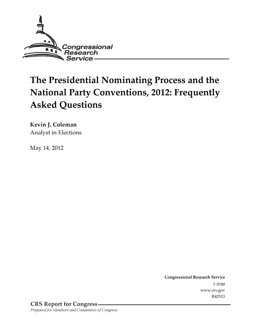 handle is hein.crs/crsuntaaknz0001 and id is 1 raw text is: 





         Congressional
         % Research
           Service


The  Presidential Nominating Process and the

National   Party   Conventions, 2012: Frequently

Asked Questions


Kevin J. Coleman
Analyst in Elections

May 14, 2012


                                       Congressional Research Service
                                                     7-5700
                                                  www.crs.gov
                                                     R42533
CRS Report for Congress
Prepared for Afembers and Committees of Congress


