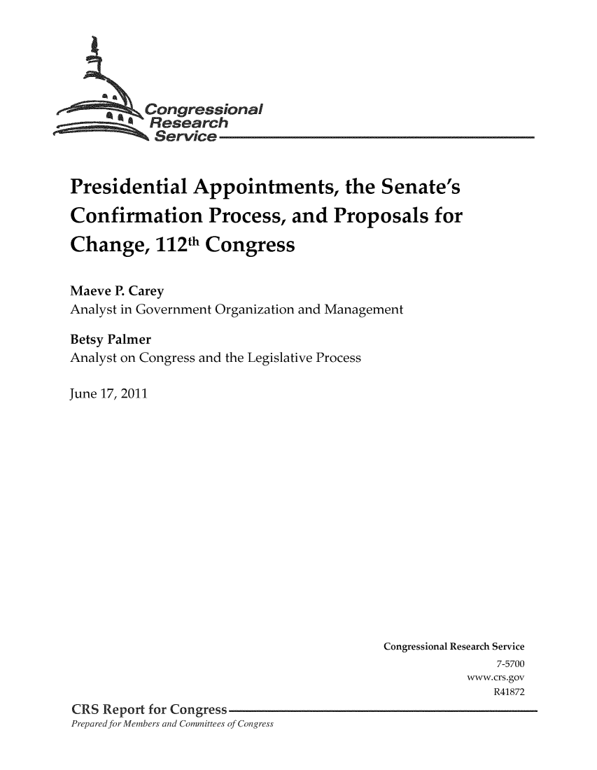 handle is hein.crs/crsuntaakyu0001 and id is 1 raw text is: 





     * *Congressional
          Research
          Service


Presidential Appointments, the Senate's

Confirmation Process, and Proposals for

Change, 112th Congress


Maeve P. Carey
Analyst in Government Organization and Management

Betsy Palmer
Analyst on Congress and the Legislative Process

June 17, 2011


                                        Congressional Research Service
                                                       7-5700
                                                   www.crs.gov
                                                      R41872
CRS Report for Congress
Prepared for Members and Committees of Congress


