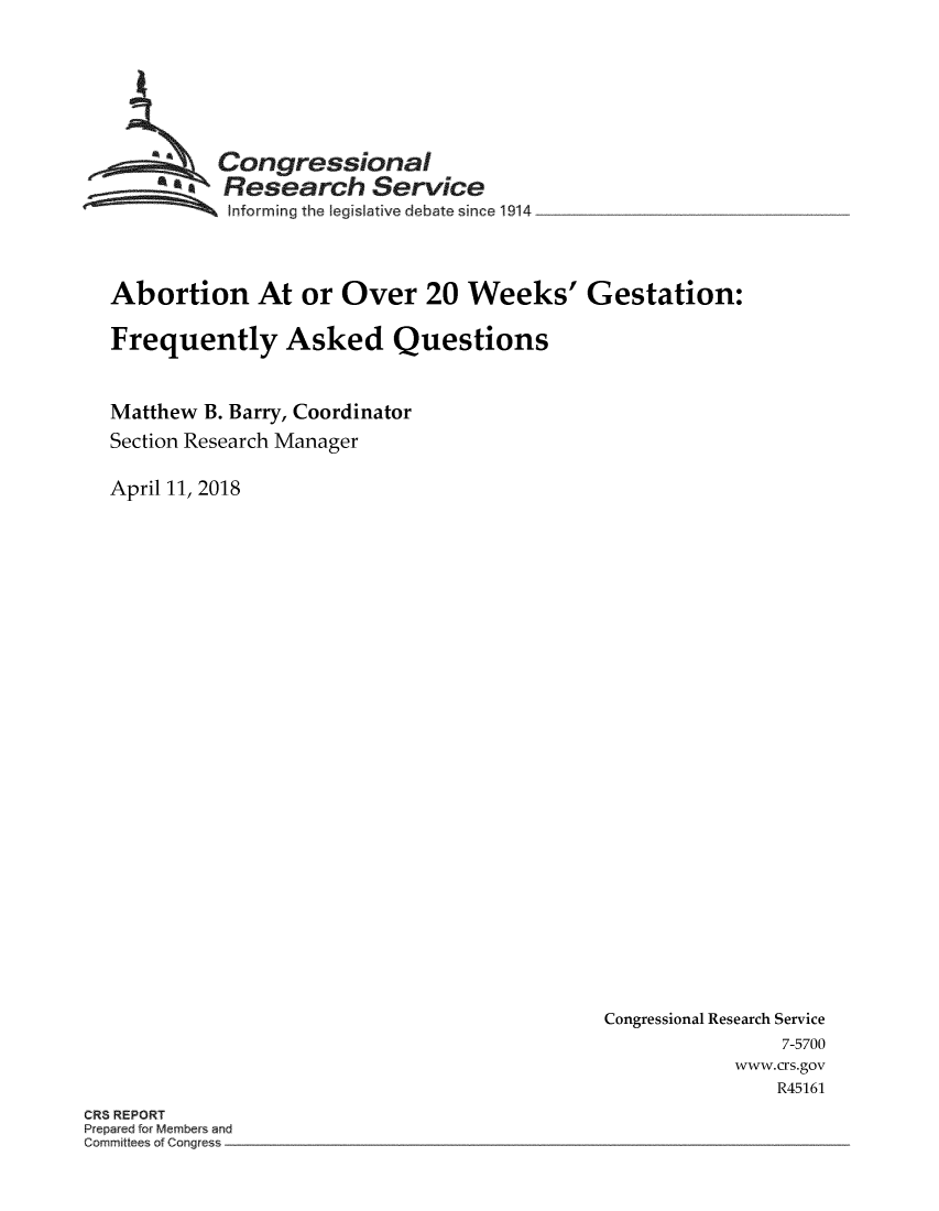 handle is hein.crs/crsuntaaled0001 and id is 1 raw text is: 






  ~Congressional
       SResearch Service
SInforming the legislative debate since 1914 ____________



Abortion At or Over 20 Weeks' Gestation:

Frequently Asked Questions


Matthew B. Barry, Coordinator
Section Research Manager

April 11, 2018


Congressional Research Service
               7-5700
           www.crs.gov
               R45161


CR3 REPORT
      M~mbe~s ~md
Cor mittees of Cotgres~


