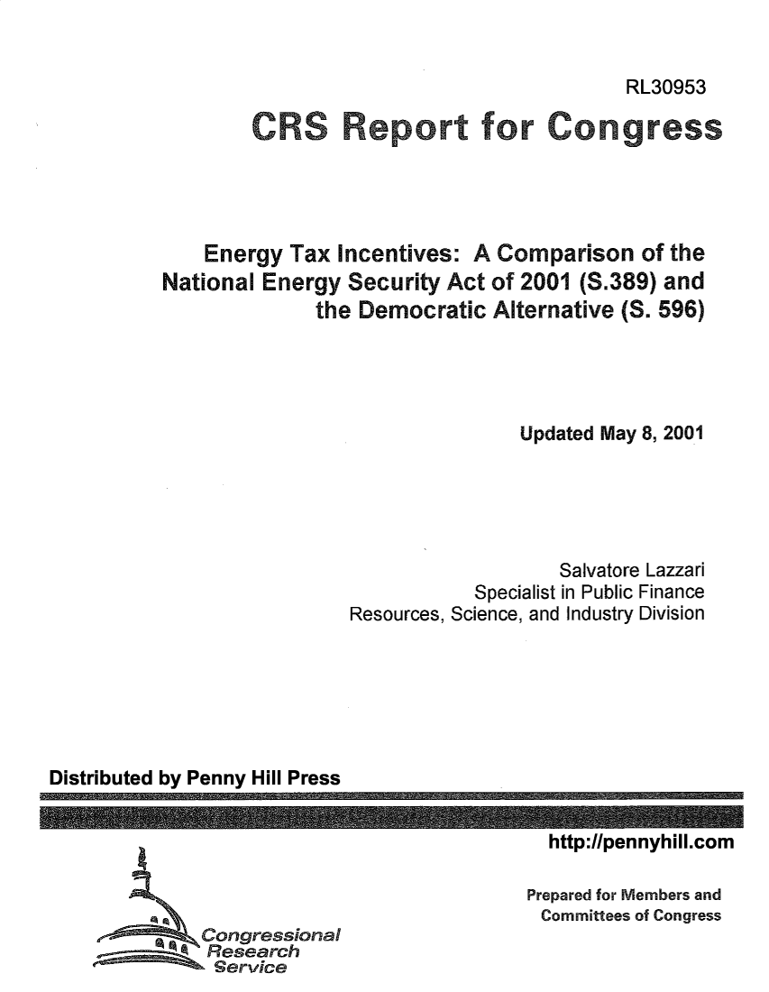 handle is hein.crs/enytxicvs0001 and id is 1 raw text is: RL30953

CRS Report for Congress
Energy Tax Incentives: A Comparison of the
National Energy Security Act of 2001 (S.389) and
the Democratic Alternative (S. 596)
Updated May 8, 2001
Salvatore Lazzari
Specialist in Public Finance
Resources, Science, and Industry Division

Distributed by Penny Hill Press

http://pennyhill.com
Prepared for Members and
Committees of Congress

Congressional
esearch


