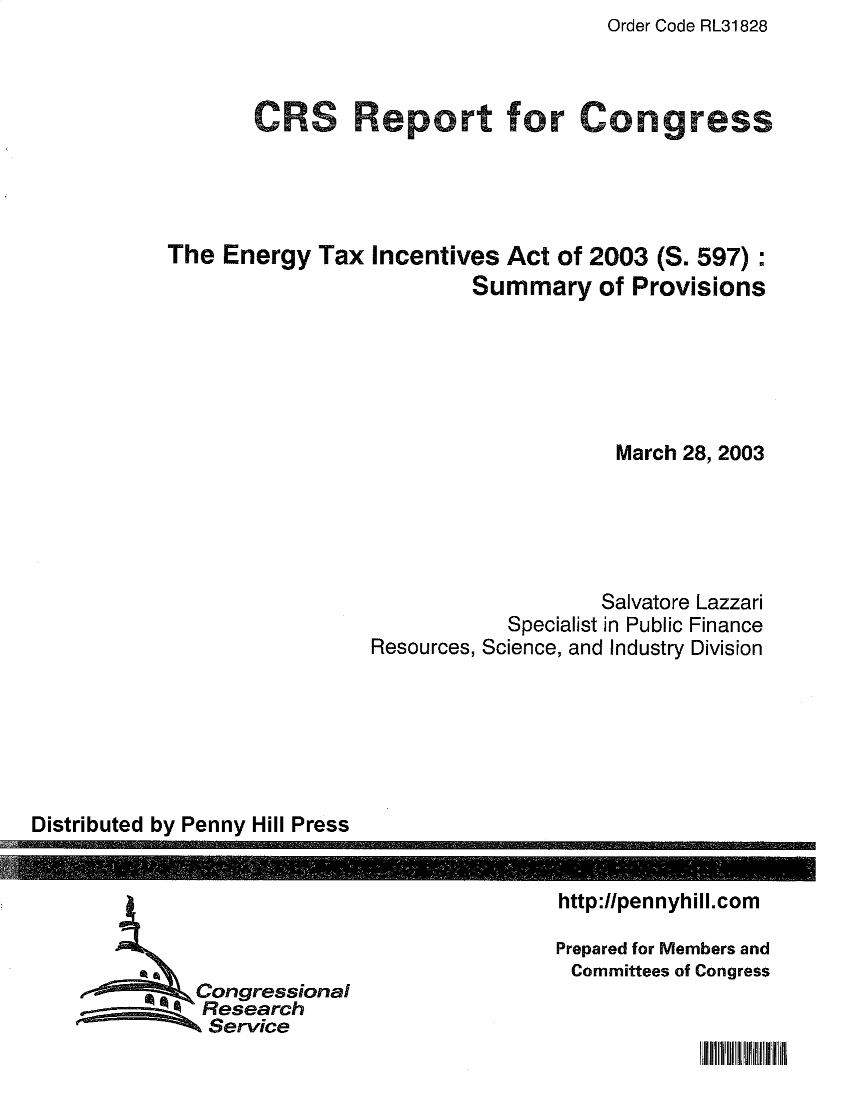 handle is hein.crs/eytxicvs0001 and id is 1 raw text is: Order Code RL31828

CRS Report for Congress
The Energy Tax Incentives Act of 2003 (S. 597):
Summary of Provisions
March 28, 2003
Salvatore Lazzari
Specialist in Public Finance
Resources, Science, and Industry Division

Distributed by Penny Hill Press

Congressional
Research
Service

http://pennyhill.com
Prepared for Members and
Committees of Congress

Jill liii     ii 11111   Iii


