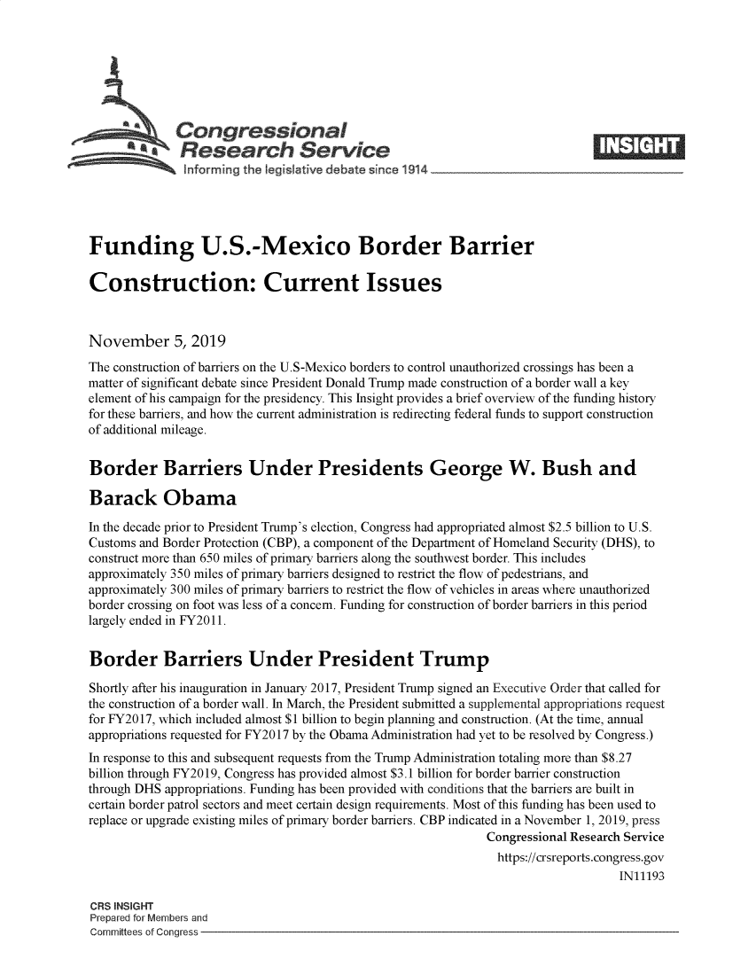 handle is hein.crs/fdusmxbd0001 and id is 1 raw text is: 








   Congressional                                                                ____
          ~ Research Service
               nlforming the Iegislative debate since 1914





Funding U.S.-Mexico Border Barrier

Construction: Current Issues



November 5, 2019
The construction of barriers on the U.S-Mexico borders to control unauthorized crossings has been a
matter of significant debate since President Donald Trump made construction of a border wall a key
element of his campaign for the presidency. This Insight provides a brief overview of the funding history
for these barriers, and how the current administration is redirecting federal funds to support construction
of additional mileage.


Border Barriers Under Presidents George W. Bush and

Barack Obama

In the decade pnior to President Trump's election, Congress had appropriated almost $2.5 billion to U.S.
Customs and Border Protection (CBP), a component of the Department of Homeland Security (DHS), to
construct more than 650 miles of primary barriers along the southwest border. This includes
approximately 350 miles of primary barriers designed to restrict the flow of pedestrians, and
approximately 300 miles of primary barriers to restrict the flow of vehicles in areas where unauthorized
border crossing on foot was less of a concern. Funding for construction of border barriers in this period
largely ended in FY2011.


Border Barriers Under President Trump

Shortly after his inauguration in January 2017, President Trump signed an Executive Order that called for
the construction of a border wall. In March, the President submitted a supplemental appropriations request
for FY2017, which included almost $1 billion to begin planning and construction. (At the time, annual
appropriations requested for FY2017 by the Obama Administration had yet to be resolved by Congress.)
In response to this and subsequent requests from the Trump Administration totaling more than $8.27
billion through FY2019, Congress has provided almost $3.1 billion for border barrier construction
through DHS appropriations. Funding has been provided with conditions that the barriers are built in
certain border patrol sectors and meet certain design requirements. Most of this funding has been used to
replace or upgrade existing miles of primary border barriers. CBP indicated in a November 1, 2019, press
                                                             Congressional Research Service
                                                               https://crsreports.congress.gov
                                                                                  IN11193

CRS INSIGHT
Prepared for Members and
Committees of Congress


