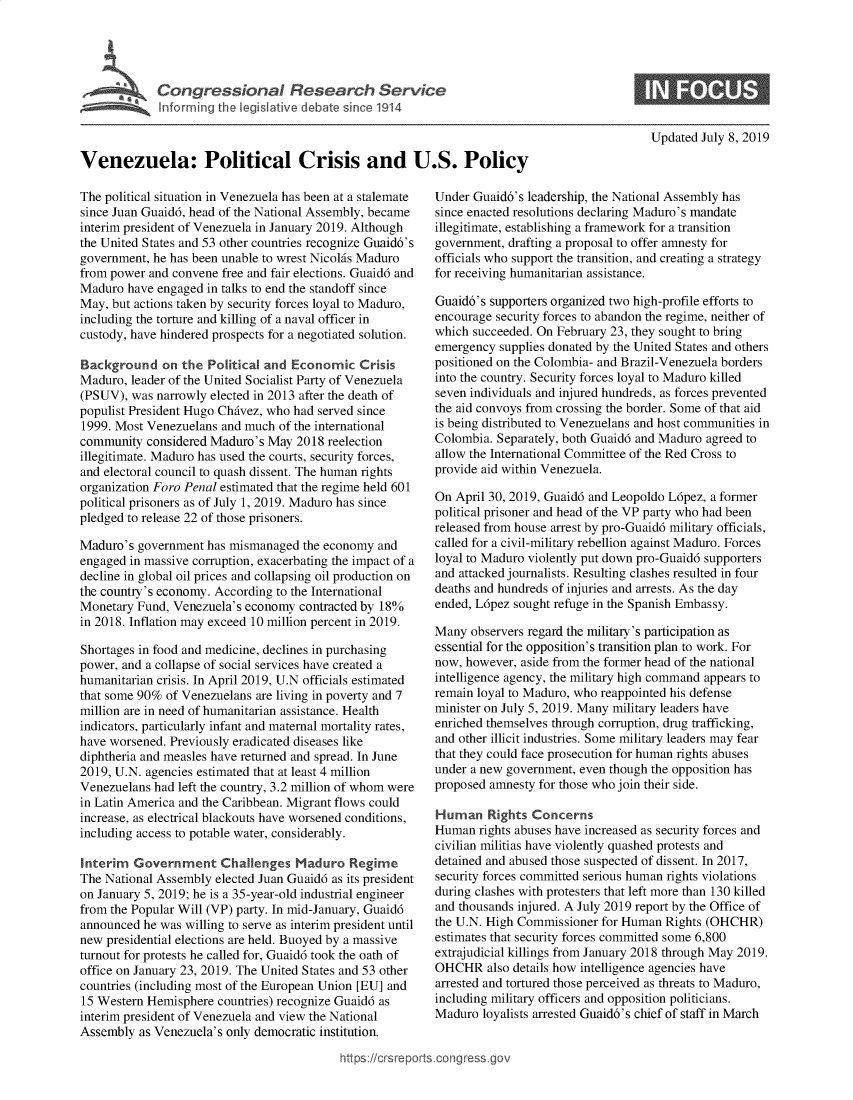 handle is hein.crs/govbaae0001 and id is 1 raw text is: 










Venezuela: Political Crisis and U.S. Policy


The political situation in Venezuela has been at a stalemate
since Juan Guaid6, head of the National Assembly, became
interim president of Venezuela in January 2019. Although
the United States and 53 other countries recognize Guaid6's
government, he has been unable to wrest NicolAs Maduro
from power and convene free and fair elections. Guaid6 and
Maduro  have engaged in talks to end the standoff since
May, but actions taken by security forces loyal to Maduro,
including the torture and killing of a naval officer in
custody, have hindered prospects for a negotiated solution.

Background on the Political   and  Economic   Crisis
Maduro, leader of the United Socialist Party of Venezuela
(PSUV),  was narrowly elected in 2013 after the death of
populist President Hugo ChAvez, who had served since
1999. Most Venezuelans and much  of the international
community  considered Maduro's May  2018 reelection
illegitimate. Maduro has used the courts, security forces,
and electoral council to quash dissent. The human rights
organization Foro Penal estimated that the regime held 601
political prisoners as of July 1, 2019. Maduro has since
pledged to release 22 of those prisoners.

Maduro's  government has mismanaged  the economy and
engaged in massive corruption, exacerbating the impact of a
decline in global oil prices and collapsing oil production on
the country's economy. According to the International
Monetary Fund, Venezuela's economy  contracted by 18%
in 2018. Inflation may exceed 10 million percent in 2019.

Shortages in food and medicine, declines in purchasing
power, and a collapse of social services have created a
humanitarian crisis. In April 2019, U.N officials estimated
that some 90% of Venezuelans are living in poverty and 7
million are in need of humanitarian assistance. Health
indicators, particularly infant and maternal mortality rates,
have worsened. Previously eradicated diseases like
diphtheria and measles have returned and spread. In June
2019, U.N. agencies estimated that at least 4 million
Venezuelans had left the country, 3.2 million of whom were
in Latin America and the Caribbean. Migrant flows could
increase, as electrical blackouts have worsened conditions,
including access to potable water, considerably.

Interim  Government Challenges Maduro Regime
The National Assembly elected Juan Guaid6 as its president
on January 5, 2019; he is a 35-year-old industrial engineer
from the Popular Will (VP) party. In mid-January, Guaid6
announced he was willing to serve as interim president until
new presidential elections are held. Buoyed by a massive
turnout for protests he called for, Guaid6 took the oath of
office on January 23, 2019. The United States and 53 other
countries (including most of the European Union [EU] and
15 Western Hemisphere  countries) recognize Guaid6 as
interim president of Venezuela and view the National
Assembly  as Venezuela's only democratic institution.


Updated July 8, 2019


Under Guaid6's leadership, the National Assembly has
since enacted resolutions declaring Maduro's mandate
illegitimate, establishing a framework for a transition
government, drafting a proposal to offer amnesty for
officials who support the transition, and creating a strategy
for receiving humanitarian assistance.

Guaid6's supporters organized two high-profile efforts to
encourage security forces to abandon the regime, neither of
which succeeded. On February 23, they sought to bring
emergency  supplies donated by the United States and others
positioned on the Colombia- and Brazil-Venezuela borders
into the country. Security forces loyal to Maduro killed
seven individuals and injured hundreds, as forces prevented
the aid convoys from crossing the border. Some of that aid
is being distributed to Venezuelans and host communities in
Colombia. Separately, both Guaid6 and Maduro agreed to
allow the International Committee of the Red Cross to
provide aid within Venezuela.

On April 30, 2019, Guaid6 and Leopoldo L6pez, a former
political prisoner and head of the VP party who had been
released from house arrest by pro-Guaid6 military officials,
called for a civil-military rebellion against Maduro. Forces
loyal to Maduro violently put down pro-Guaid6 supporters
and attacked journalists. Resulting clashes resulted in four
deaths and hundreds of injuries and arrests. As the day
ended, L6pez sought refuge in the Spanish Embassy.

Many  observers regard the military's participation as
essential for the opposition's transition plan to work. For
now, however, aside from the former head of the national
intelligence agency, the military high command appears to
remain loyal to Maduro, who reappointed his defense
minister on July 5, 2019. Many military leaders have
enriched themselves through corruption, drug trafficking,
and other illicit industries. Some military leaders may fear
that they could face prosecution for human rights abuses
under a new government, even though the opposition has
proposed amnesty for those who join their side.

Human Rights Concerns
Human  rights abuses have increased as security forces and
civilian militias have violently quashed protests and
detained and abused those suspected of dissent. In 2017,
security forces committed serious human rights violations
during clashes with protesters that left more than 130 killed
and thousands injured. A July 2019 report by the Office of
the U.N. High Commissioner for Human  Rights (OHCHR)
estimates that security forces committed some 6,800
extrajudicial killings from January 2018 through May 2019.
OHCHR also   details how intelligence agencies have
arrested and tortured those perceived as threats to Maduro,
including military officers and opposition politicians.
Maduro  loyalists arrested Guaid6's chief of staff in March


https:/crsreports.congress go



