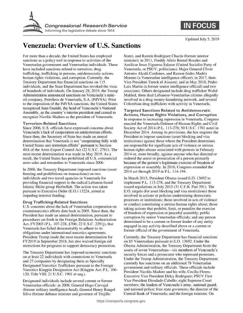 handle is hein.crs/govbaah0001 and id is 1 raw text is: 





             IVenezuela Ovelvew dof Si 19t4



Venezuela: Overview of U.S. Sanctions


Updated July 5, 2019


For more than a decade, the United States has employed
sanctions as a policy tool in response to activities of the
Venezuelan government  and Venezuelan individuals. These
have included sanctions related to terrorism, drug
trafficking, trafficking in persons, antidemocratic actions,
human  rights violations, and corruption. Currently, the
Treasury Department has financial sanctions on 115
individuals, and the State Department has revoked the visas
of hundreds of individuals. On January 28, 2019, the Trump
Administration announced sanctions on Venezuela's state-
oil company, Petr6leos de Venezuela, S.A. (PdVSA). Prior
to the imposition of the PdVSA sanctions, the United States
recognized Juan Guaid6, the head of Venezuela's National
Assembly, as the country's interim president and ceased to
recognize NicolAs Maduro as the president of Venezuela.
Terrorism-Related   Sanctions
Since 2006, U.S. officials have expressed concerns about
Venezuela's lack of cooperation on antiterrorism efforts.
Since then, the Secretary of State has made an annual
determination that Venezuela is not cooperating fully with
United States anti-terrorism efforts pursuant to Section
40A of the Arms Export Control Act (22 U.S.C. 2781). The
most recent determination was made in May 2019. As a
result, the United States has prohibited all U.S. commercial
arms sales and retransfers to Venezuela since 2006.
In 2008, the Treasury Department imposed sanctions (asset
freezing and prohibitions on transactions) on two
individuals and two travel agencies in Venezuela for
providing financial support to the radical Lebanon-based
Islamic Shiite group Hezbollah. The action was taken
pursuant to Executive Order (E.O.) 13224, aimed at
impeding terrorist funding.
Drug  Trafficking-Related  Sanctions
U.S. concerns about the lack of Venezuelan cooperation on
counternarcotics efforts date back to 2005. Since then, the
President has made an annual determination, pursuant to
procedures set forth in the Foreign Relations Authorization
Act, FY2003 (P.L. 107-228, §706; 22 U.S.C. 2291j), that
Venezuela has failed demonstrably to adhere to its
obligations under international narcotics agreements.
President Trump made the most recent determination for
FY2019  in September 2018, but also waived foreign aid
restrictions for programs to support democracy promotion.
The Treasury Department has imposed economic sanctions
on at least 22 individuals with connections to Venezuela
and 27 companies by designating them as Specially
Designated Narcotics Traffickers pursuant to the Foreign
Narcotics Kingpin Designation Act (Kingpin Act; P.L. 106-
120, Title VIII; 21 U.S.C. 1901 et seq.).
Designated individuals include several current or former
Venezuelan officials: in 2008, General Hugo Carvajal
(former military intelligence head), General Henry Rangel
Silva (former defense minister and governor of Trujillo


State), and Ram6n Rodrfguez Chacfn (former interior
minister); in 2011, Freddy Alirio Bernal Rosales and
Amilicar Jesus Figueroa Salazar (United Socialist Party of
Venezuela, or PSUV, politicians), Major General Cliver
Antonio AlcalA Cordones, and Ramon Isidro Madriz
Moreno  (a Venezuelan intelligence officer); in 2017, then-
Vice President Tareck el Aissami; and in May 2018, Pedro
Luis Martin (a former senior intelligence official) and two
associates. Others designated include drug trafficker Walid
Makled, three dual Lebanese-Venezuelan citizens allegedly
involved in a drug money-laundering network, and several
Colombian  drug traffickers with activity in Venezuela.
Targeted   Sanctions Related  to Antidemocratic
Actions, Human Rights Violations, and Corruption
In response to increasing repression in Venezuela, Congress
enacted the Venezuela Defense of Human Rights and Civil
Society Act of 2014 (P.L. 113-278; 50 U.S.C. 1701 note) in
December  2014. Among  its provisions, the law requires the
President to impose sanctions (asset blocking and visa
restrictions) against those whom the President determines
are responsible for significant acts of violence or serious
human  rights abuses associated with protests in February
2014 or, more broadly, against anyone who has directed or
ordered the arrest or prosecution of a person primarily
because of the person's legitimate exercise of freedom of
expression or assembly. In 2016, Congress extended the
2014 act through 2019 in P.L. 114-194.
In March 2015, President Obama issued E.O. 13692 to
implement P.L. 113-278, and the Treasury Department
issued regulations in July 2015 (31 C.F.R. Part 591). The
E.O. targets (for asset blocking and visa restrictions) those
involved in actions or policies undermining democratic
processes or institutions; those involved in acts of violence
or conduct constituting a serious human rights abuse; those
taking actions that prohibit, limit, or penalize the exercise
of freedom of expression or peaceful assembly; public
corruption by senior Venezuelan officials; and any person
determined to be a current or former leader of any entity
engaged in any activity described above or a current or
former official of the government of Venezuela.
Currently, the Treasury Department has financial sanctions
on 85 Venezuelans pursuant to E.O. 13692. Under the
Obama  Administration, the Treasury Department froze the
assets of seven Venezuelans-six members of Venezuela's
security forces and a prosecutor who repressed protesters.
Under the Trump Administration, the Treasury Department
currently has sanctions on an additional 78 Venezuelan
government and military officials. These officials include
President NicolAs Maduro and his wife, Cecilia Flores;
Executive Vice President Delcy Rodriguez; PSUV First
Vice President Diosdado Cabello; eight Supreme Court
members;  the leaders of Venezuela's army, national guard,
and national police; four state governors; the director of the
Central Bank of Venezuela; and the foreign minister. On


https://crsreports.congress go


