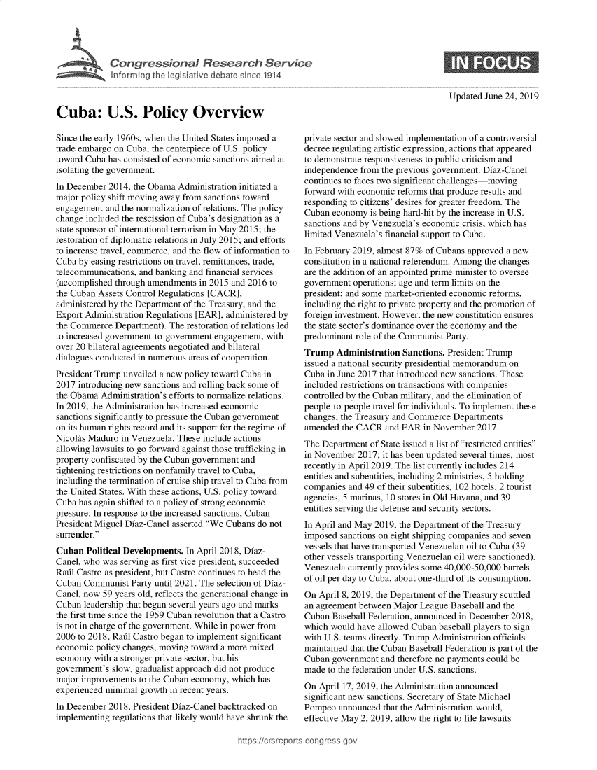 handle is hein.crs/govbacu0001 and id is 1 raw text is: 




Congressional Research Service
Informing the legislative debate since 1914


Updated June 24, 2019


Cuba: U.S. Policy Overview

Since the early 1960s, when the United States imposed a
trade embargo on Cuba, the centerpiece of U.S. policy
toward Cuba has consisted of economic sanctions aimed at
isolating the government.
In December 2014, the Obama  Administration initiated a
major policy shift moving away from sanctions toward
engagement  and the normalization of relations. The policy
change included the rescission of Cuba's designation as a
state sponsor of international terrorism in May 2015; the
restoration of diplomatic relations in July 2015; and efforts
to increase travel, commerce, and the flow of information to
Cuba by easing restrictions on travel, remittances, trade,
telecommunications, and banking and financial services
(accomplished through amendments  in 2015 and 2016 to
the Cuban Assets Control Regulations [CACR],
administered by the Department of the Treasury, and the
Export Administration Regulations [EAR], administered by
the Commerce  Department). The restoration of relations led
to increased government-to-government engagement, with
over 20 bilateral agreements negotiated and bilateral
dialogues conducted in numerous areas of cooperation.
President Trump unveiled a new policy toward Cuba in
2017 introducing new sanctions and rolling back some of
the Obama  Administration's efforts to normalize relations.
In 2019, the Administration has increased economic
sanctions significantly to pressure the Cuban government
on its human rights record and its support for the regime of
Nicohis Maduro in Venezuela. These include actions
allowing lawsuits to go forward against those trafficking in
property confiscated by the Cuban government and
tightening restrictions on nonfamily travel to Cuba,
including the termination of cruise ship travel to Cuba from
the United States. With these actions, U.S. policy toward
Cuba has again shifted to a policy of strong economic
pressure. In response to the increased sanctions, Cuban
President Miguel Dfaz-Canel asserted We Cubans do not
surrender.
Cuban  Political Developments. In April 2018, Dfaz-
Canel, who was serving as first vice president, succeeded
Rafil Castro as president, but Castro continues to head the
Cuban  Communist  Party until 2021. The selection of Dfaz-
Canel, now 59 years old, reflects the generational change in
Cuban  leadership that began several years ago and marks
the first time since the 1959 Cuban revolution that a Castro
is not in charge of the government. While in power from
2006 to 2018, Radl Castro began to implement significant
economic policy changes, moving toward a more mixed
economy  with a stronger private sector, but his
government's slow, gradualist approach did not produce
major improvements  to the Cuban economy, which has
experienced minimal growth in recent years.
In December 2018, President Dfaz-Canel backtracked on
implementing regulations that likely would have shrunk the


private sector and slowed implementation of a controversial
decree regulating artistic expression, actions that appeared
to demonstrate responsiveness to public criticism and
independence from the previous government. Dfaz-Canel
continues to faces two significant challenges-moving
forward with economic reforms that produce results and
responding to citizens' desires for greater freedom. The
Cuban  economy  is being hard-hit by the increase in U.S.
sanctions and by Venezuela's economic crisis, which has
limited Venezuela's financial support to Cuba.
In February 2019, almost 87% of Cubans approved a new
constitution in a national referendum. Among the changes
are the addition of an appointed prime minister to oversee
government  operations; age and term limits on the
president; and some market-oriented economic reforms,
including the right to private property and the promotion of
foreign investment. However, the new constitution ensures
the state sector's dominance over the economy and the
predominant role of the Communist Party.
Trump   Administration Sanctions. President Trump
issued a national security presidential memorandum on
Cuba in June 2017 that introduced new sanctions. These
included restrictions on transactions with companies
controlled by the Cuban military, and the elimination of
people-to-people travel for individuals. To implement these
changes, the Treasury and Commerce Departments
amended  the CACR  and EAR  in November  2017.
The Department  of State issued a list of restricted entities
in November  2017; it has been updated several times, most
recently in April 2019. The list currently includes 214
entities and subentities, including 2 ministries, 5 holding
companies and 49 of their subentities, 102 hotels, 2 tourist
agencies, 5 marinas, 10 stores in Old Havana, and 39
entities serving the defense and security sectors.
In April and May 2019, the Department of the Treasury
imposed sanctions on eight shipping companies and seven
vessels that have transported Venezuelan oil to Cuba (39
other vessels transporting Venezuelan oil were sanctioned).
Venezuela currently provides some 40,000-50,000 barrels
of oil per day to Cuba, about one-third of its consumption.
On April 8, 2019, the Department of the Treasury scuttled
an agreement between Major League Baseball and the
Cuban  Baseball Federation, announced in December 2018,
which would have allowed Cuban  baseball players to sign
with U.S. teams directly. Trump Administration officials
maintained that the Cuban Baseball Federation is part of the
Cuban  government and therefore no payments could be
made  to the federation under U.S. sanctions.
On April 17, 2019, the Administration announced
significant new sanctions. Secretary of State Michael
Pompeo  announced  that the Administration would,
effective May 2, 2019, allow the right to file lawsuits


https://crsreports.congressgc



