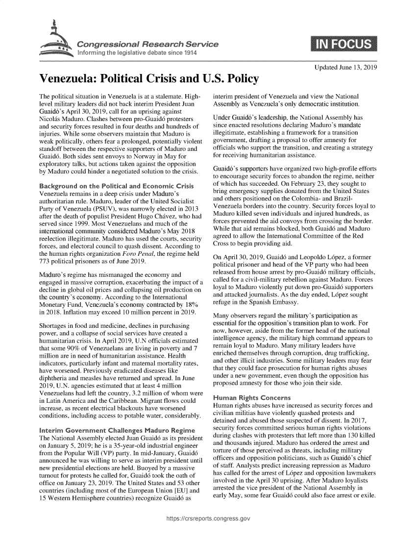 handle is hein.crs/govbacz0001 and id is 1 raw text is: 





             Congresional Csrch Ser vic



Venezuela: Political Crisis and U.S. Policy


The political situation in Venezuela is at a stalemate. High-
level military leaders did not back interim President Juan
Guaid6's April 30, 2019, call for an uprising against
NicolAs Maduro. Clashes between pro-Guaid6 protesters
and security forces resulted in four deaths and hundreds of
injuries. While some observers maintain that Maduro is
weak politically, others fear a prolonged, potentially violent
standoff between the respective supporters of Maduro and
Guaid6. Both sides sent envoys to Norway in May for
exploratory talks, but actions taken against the opposition
by Maduro  could hinder a negotiated solution to the crisis.

Background on the Political   and  Economic   Crisis
Venezuela remains in a deep crisis under Maduro's
authoritarian rule. Maduro, leader of the United Socialist
Party of Venezuela (PSUV), was narrowly elected in 2013
after the death of populist President Hugo ChAvez, who had
served since 1999. Most Venezuelans and much of the
international community considered Maduro's May 2018
reelection illegitimate. Maduro has used the courts, security
forces, and electoral council to quash dissent. According to
the human rights organization Foro Penal, the regime held
773 political prisoners as of June 2019.

Maduro's regime has mismanaged  the economy and
engaged in massive corruption, exacerbating the impact of a
decline in global oil prices and collapsing oil production on
the country's economy. According to the International
Monetary Fund, Venezuela's economy  contracted by 18%
in 2018. Inflation may exceed 10 million percent in 2019.

Shortages in food and medicine, declines in purchasing
power, and a collapse of social services have created a
humanitarian crisis. In April 2019, U.N officials estimated
that some 90% of Venezuelans are living in poverty and 7
million are in need of humanitarian assistance. Health
indicators, particularly infant and maternal mortality rates,
have worsened. Previously eradicated diseases like
diphtheria and measles have returned and spread. In June
2019, U.N. agencies estimated that at least 4 million
Venezuelans had left the country, 3.2 million of whom were
in Latin America and the Caribbean. Migrant flows could
increase, as recent electrical blackouts have worsened
conditions, including access to potable water, considerably.

Interim  Government Challenges Maduro Regime
The National Assembly elected Juan Guaid6 as its president
on January 5, 2019; he is a 35-year-old industrial engineer
from the Popular Will (VP) party. In mid-January, Guaid6
announced he was willing to serve as interim president until
new presidential elections are held. Buoyed by a massive
turnout for protests he called for, Guaid6 took the oath of
office on January 23, 2019. The United States and 53 other
countries (including most of the European Union [EU] and
15 Western Hemisphere  countries) recognize Guaid6 as


Updated June 13, 2019


interim president of Venezuela and view the National
Assembly  as Venezuela's only democratic institution.

Under Guaid6's leadership, the National Assembly has
since enacted resolutions declaring Maduro's mandate
illegitimate, establishing a framework for a transition
government, drafting a proposal to offer amnesty for
officials who support the transition, and creating a strategy
for receiving humanitarian assistance.

Guaid6's supporters have organized two high-profile efforts
to encourage security forces to abandon the regime, neither
of which has succeeded. On February 23, they sought to
bring emergency supplies donated from the United States
and others positioned on the Colombia- and Brazil-
Venezuela borders into the country. Security forces loyal to
Maduro  killed seven individuals and injured hundreds, as
forces prevented the aid convoys from crossing the border.
While that aid remains blocked, both Guaid6 and Maduro
agreed to allow the International Committee of the Red
Cross to begin providing aid.

On April 30, 2019, Guaid6 and Leopoldo L6pez, a former
political prisoner and head of the VP party who had been
released from house arrest by pro-Guaid6 military officials,
called for a civil-military rebellion against Maduro. Forces
loyal to Maduro violently put down pro-Guaid6 supporters
and attacked journalists. As the day ended, L6pez sought
refuge in the Spanish Embassy.

Many  observers regard the military's participation as
essential for the opposition's transition plan to work. For
now, however, aside from the former head of the national
intelligence agency, the military high command appears to
remain loyal to Maduro. Many military leaders have
enriched themselves through corruption, drug trafficking,
and other illicit industries. Some military leaders may fear
that they could face prosecution for human rights abuses
under a new government, even though the opposition has
proposed amnesty for those who join their side.

Human Rights Concerns
Human  rights abuses have increased as security forces and
civilian militias have violently quashed protests and
detained and abused those suspected of dissent. In 2017,
security forces committed serious human rights violations
during clashes with protesters that left more than 130 killed
and thousands injured. Maduro has ordered the arrest and
torture of those perceived as threats, including military
officers and opposition politicians, such as Guaid6's chief
of staff. Analysts predict increasing repression as Maduro
has called for the arrest of L6pez and opposition lawmakers
involved in the April 30 uprising. After Maduro loyalists
arrested the vice president of the National Assembly in
early May, some fear Guaid6 could also face arrest or exile.


https:/crsreports.congress go


