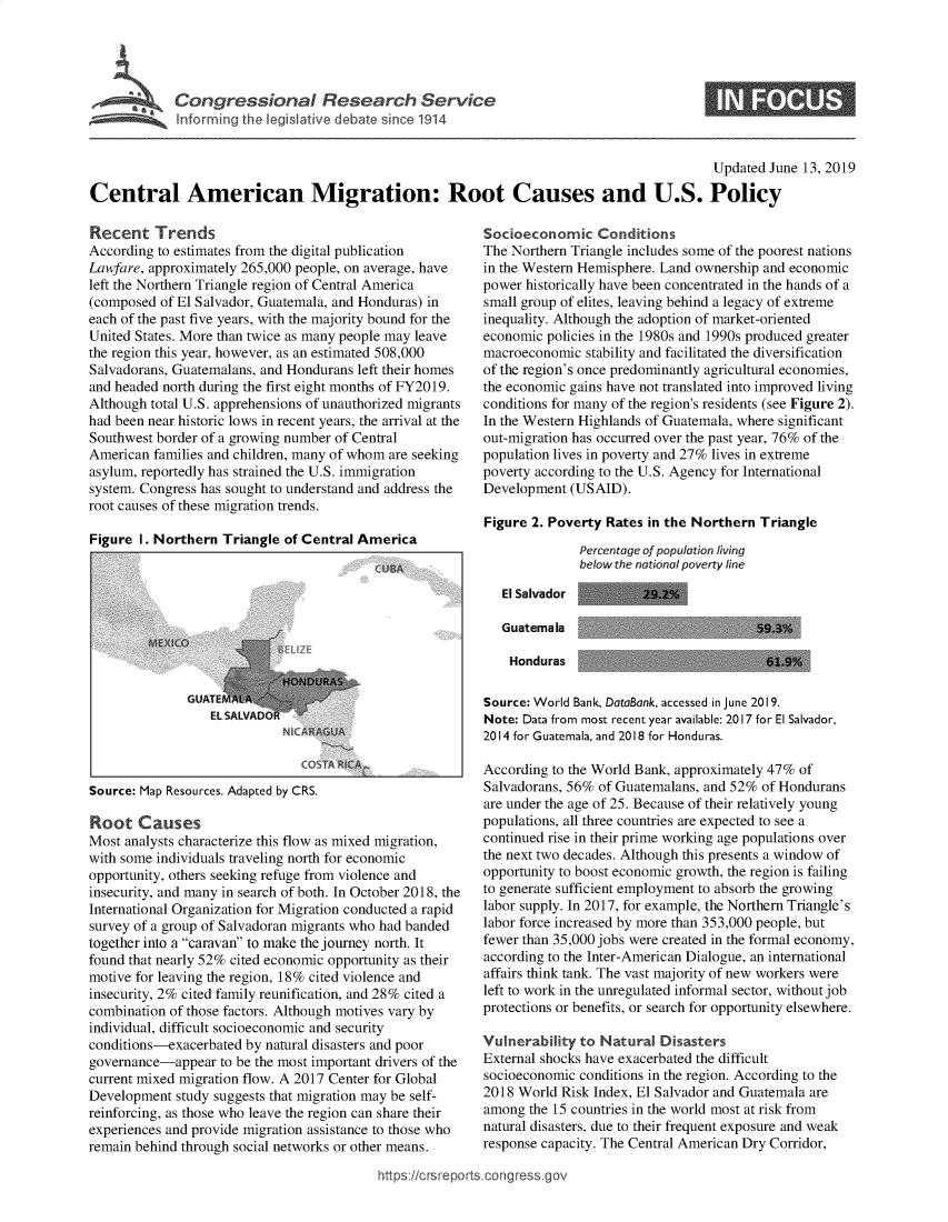 handle is hein.crs/govbadz0001 and id is 1 raw text is: 




*~ Congressional Research Service
      Informing the legislative debate since 1914


                                                                                           Updated June 13, 2019

Central American Migration: Root Causes and U.S. Policy


Recent Trends
According to estimates from the digital publication
Lawfare, approximately 265,000 people, on average, have
left the Northern Triangle region of Central America
(composed of El Salvador, Guatemala, and Honduras) in
each of the past five years, with the majority bound for the
United States. More than twice as many people may leave
the region this year, however, as an estimated 508,000
Salvadorans, Guatemalans, and Hondurans left their homes
and headed north during the first eight months of FY2019.
Although total U.S. apprehensions of unauthorized migrants
had been near historic lows in recent years, the arrival at the
Southwest border of a growing number of Central
American  families and children, many of whom are seeking
asylum, reportedly has strained the U.S. immigration
system. Congress has sought to understand and address the
root causes of these migration trends.

Figure I. Northern  Triangle of Central America


Source: Map Resources. Adapted by CRS.


Root   Causes
Most analysts characterize this flow as mixed migration,
with some individuals traveling north for economic
opportunity, others seeking refuge from violence and
insecurity, and many in search of both. In October 2018, the
International Organization for Migration conducted a rapid
survey of a group of Salvadoran migrants who had banded
together into a caravan to make the journey north. It
found that nearly 52% cited economic opportunity as their
motive for leaving the region, 18% cited violence and
insecurity, 2% cited family reunification, and 28% cited a
combination of those factors. Although motives vary by
individual, difficult socioeconomic and security
conditions-exacerbated by natural disasters and poor
governance-appear  to be the most important drivers of the
current mixed migration flow. A 2017 Center for Global
Development  study suggests that migration may be self-
reinforcing, as those who leave the region can share their
experiences and provide migration assistance to those who
remain behind through social networks or other means.


Socioeconomic Conditions
The Northern Triangle includes some of the poorest nations
in the Western Hemisphere. Land ownership and economic
power historically have been concentrated in the hands of a
small group of elites, leaving behind a legacy of extreme
inequality. Although the adoption of market-oriented
economic policies in the 1980s and 1990s produced greater
macroeconomic  stability and facilitated the diversification
of the region's once predominantly agricultural economies,
the economic gains have not translated into improved living
conditions for many of the region's residents (see Figure 2).
In the Western Highlands of Guatemala, where significant
out-migration has occurred over the past year, 76% of the
population lives in poverty and 27% lives in extreme
poverty according to the U.S. Agency for International
Development  (USAID).

Figure 2. Poverty Rates in the Northern Triangle
              Percentage of population living
              below the national poverty line

   El Salvador         29.2%


Guatemala

Honduras


Source: World Bank, DataBank, accessed in June 2019.
Note: Data from most recent year available: 2017 for El Salvador,
2014 for Guatemala, and 2018 for Honduras.

According to the World Bank, approximately 47% of
Salvadorans, 56% of Guatemalans, and 52% of Hondurans
are under the age of 25. Because of their relatively young
populations, all three countries are expected to see a
continued rise in their prime working age populations over
the next two decades. Although this presents a window of
opportunity to boost economic growth, the region is failing
to generate sufficient employment to absorb the growing
labor supply. In 2017, for example, the Northern Triangle's
labor force increased by more than 353,000 people, but
fewer than 35,000 jobs were created in the formal economy,
according to the Inter-American Dialogue, an international
affairs think tank. The vast majority of new workers were
left to work in the unregulated informal sector, without job
protections or benefits, or search for opportunity elsewhere.

Vulnerability to Natural  Disasters
External shocks have exacerbated the difficult
socioeconomic conditions in the region. According to the
2018 World Risk Index, El Salvador and Guatemala are
among  the 15 countries in the world most at risk from
natural disasters, due to their frequent exposure and weak
response capacity. The Central American Dry Corridor,


ttps://crsreports.congress.go'


59.3%

61.9%



