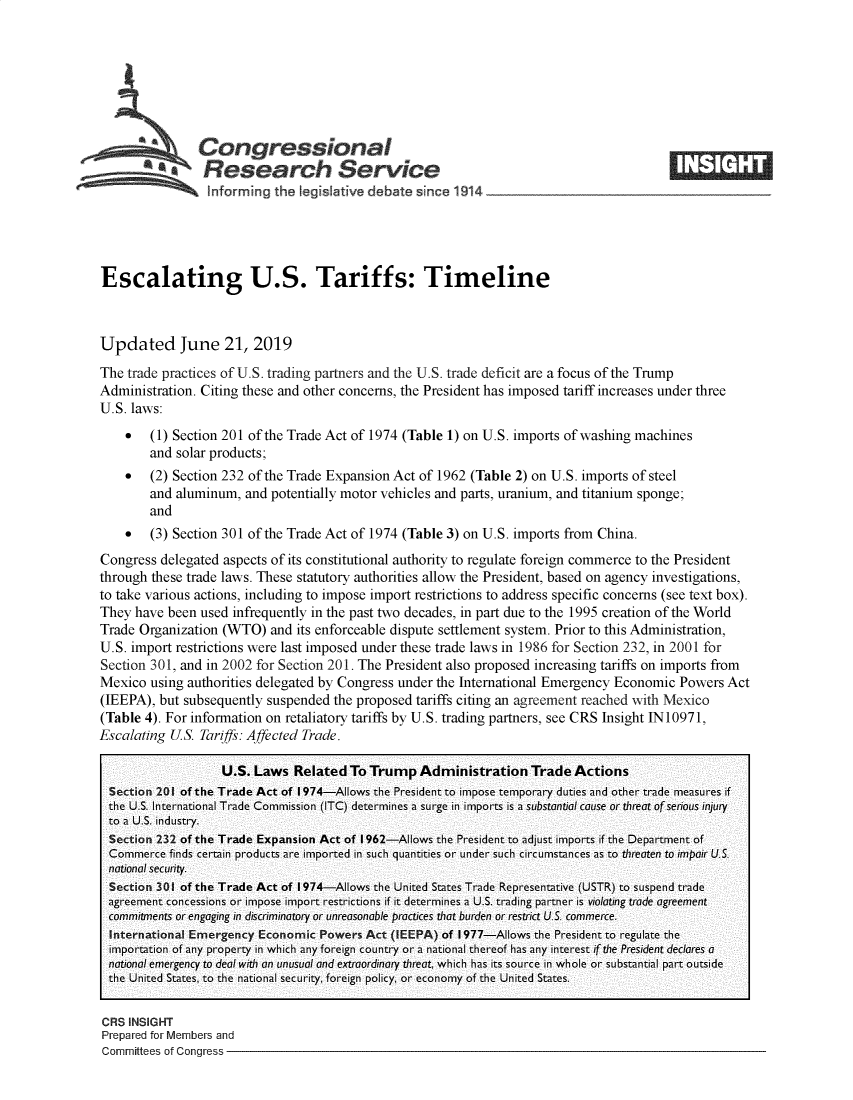 handle is hein.crs/govbaeu0001 and id is 1 raw text is: 







   Congressional
*.Research Service


Escalating U.S. Tariffs: Timeline



Updated June 21, 2019
The trade practices of U.S. trading partners and the U.S. trade deficit are a focus of the Trump
Administration. Citing these and other concerns, the President has imposed tariff increases under three
U.S. laws:
    *   (1) Section 201 of the Trade Act of 1974 (Table 1) on U.S. imports of washing machines
        and solar products;
    *   (2) Section 232 of the Trade Expansion Act of 1962 (Table 2) on U.S. imports of steel
        and aluminum,  and potentially motor vehicles and parts, uranium, and titanium sponge;
        and
    *   (3) Section 301 of the Trade Act of 1974 (Table 3) on U.S. imports from China.
Congress  delegated aspects of its constitutional authority to regulate foreign commerce to the President
through these trade laws. These statutory authorities allow the President, based on agency investigations,
to take various actions, including to impose import restrictions to address specific concerns (see text box).
They  have been used infrequently in the past two decades, in part due to the 1995 creation of the World
Trade Organization (WTO)   and its enforceable dispute settlement system. Prior to this Administration,
U.S. import restrictions were last imposed under these trade laws in 1986 for Section 232, in 2001 for
Section 301, and in 2002 for Section 201. The President also proposed increasing tariffs on imports from
Mexico  using authorities delegated by Congress under the International Emergency Economic  Powers Act
(IEEPA), but subsequently suspended  the proposed tariffs citing an agreement reached with Mexico
(Table 4). For information on retaliatory tariffs by U.S. trading partners, see CRS Insight IN10971,
Escalating US.  Tariffs: Affected Trade.

                   U.S. Laws   Related  To Trump   Administration   Trade  Actions
  Section 201 of the Trade Act of 1974-Allows the President to impose temporary duties and other trade measures if
  the U.S. International Trade Commission (ITC) determines a surge in imports is a substantial cause or threat of serious injury
  to a U.S. industry.
  Section 232 of the Trade Expansion Act of 1962-Allows the President to adjust imports if the Department of
  Commerce finds certain products are imported in such quantities or under such circumstances as to threaten to impair U.S.
  national security.
  Section 301 of the Trade Act of 1974-Allows the United States Trade Representative (USTR) to suspend trade
  agreement concessions or impose import restrictions if it determines a U.S. trading partner is violating trade agreement
  commitments or engaging in discriminatory or unreasonable practices that burden or restrict U.S. commerce.
  International Emergency Economic Powers Act (IEEPA) of 1977-Allows the President to regulate the
  importation of any property in which any foreign country or a national thereof has any interest if the President declares a
  national emergency to deal with an unusual and extraordinary threat, which has its source in whole or substantial part outside
  the United States, to the national security, foreign policy, or economy of the United States.


CRS INSIGHT
Prepared for Members and
Committees of Congress -


