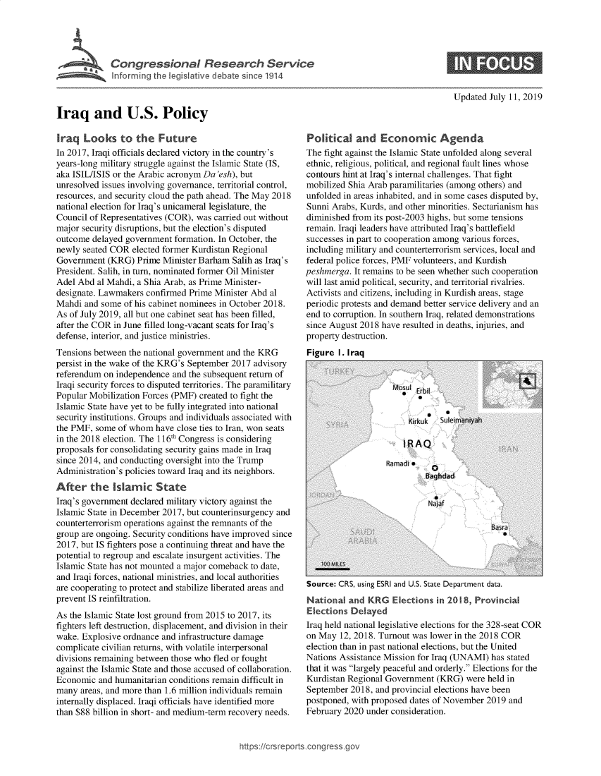 handle is hein.crs/govbakr0001 and id is 1 raw text is: 









Iraq and U.S. Policy


Updated July 11, 2019


Iraq   Looks   to  the  Future
In 2017, Iraqi officials declared victory in the country's
years-long military struggle against the Islamic State (IS,
aka ISIL/ISIS or the Arabic acronym Da 'esh), but
unresolved issues involving governance, territorial control,
resources, and security cloud the path ahead. The May 2018
national election for Iraq's unicameral legislature, the
Council of Representatives (COR), was carried out without
major security disruptions, but the election's disputed
outcome  delayed government formation. In October, the
newly seated COR  elected former Kurdistan Regional
Government  (KRG)  Prime Minister Barham  Salih as Iraq's
President. Salih, in turn, nominated former Oil Minister
Adel Abd  al Mahdi, a Shia Arab, as Prime Minister-
designate. Lawmakers confirmed Prime  Minister Abd al
Mahdi  and some of his cabinet nominees in October 2018.
As of July 2019, all but one cabinet seat has been filled,
after the COR in June filled long-vacant seats for Iraq's
defense, interior, and justice ministries.
Tensions between the national government and the KRG
persist in the wake of the KRG's September 2017 advisory
referendum on independence  and the subsequent return of
Iraqi security forces to disputed territories. The paramilitary
Popular Mobilization Forces (PMF) created to fight the
Islamic State have yet to be fully integrated into national
security institutions. Groups and individuals associated with
the PMF, some  of whom  have close ties to Iran, won seats
in the 2018 election. The 116th Congress is considering
proposals for consolidating security gains made in Iraq
since 2014, and conducting oversight into the Trump
Administration's policies toward Iraq and its neighbors.
After   the   Islamic   State
Iraq's government declared military victory against the
Islamic State in December 2017, but counterinsurgency and
counterterrorism operations against the remnants of the
group are ongoing. Security conditions have improved since
2017, but IS fighters pose a continuing threat and have the
potential to regroup and escalate insurgent activities. The
Islamic State has not mounted a major comeback to date,
and Iraqi forces, national ministries, and local authorities
are cooperating to protect and stabilize liberated areas and
prevent IS reinfiltration.
As the Islamic State lost ground from 2015 to 2017, its
fighters left destruction, displacement, and division in their
wake. Explosive ordnance and infrastructure damage
complicate civilian returns, with volatile interpersonal
divisions remaining between those who fled or fought
against the Islamic State and those accused of collaboration.
Economic  and humanitarian conditions remain difficult in
many  areas, and more than 1.6 million individuals remain
internally displaced. Iraqi officials have identified more
than $88 billion in short- and medium-term recovery needs.


Political   and   Economic Agenda
The fight against the Islamic State unfolded along several
ethnic, religious, political, and regional fault lines whose
contours hint at Iraq's internal challenges. That fight
mobilized Shia Arab paramilitaries (among others) and
unfolded in areas inhabited, and in some cases disputed by,
Sunni Arabs, Kurds, and other minorities. Sectarianism has
diminished from its post-2003 highs, but some tensions
remain. Iraqi leaders have attributed Iraq's battlefield
successes in part to cooperation among various forces,
including military and counterterrorism services, local and
federal police forces, PMF volunteers, and Kurdish
peshmerga.  It remains to be seen whether such cooperation
will last amid political, security, and territorial rivalries.
Activists and citizens, including in Kurdish areas, stage
periodic protests and demand better service delivery and an
end to corruption. In southern Iraq, related demonstrations
since August 2018 have resulted in deaths, injuries, and
property destruction.
Figure  I. Iraq


Source: CRS, using ESRI and U.S. State Department data.
National  and  KRG  Elections  in 20 8, Provincial
Elections  Delayed
Iraq held national legislative elections for the 328-seat COR
on May  12, 2018. Turnout was lower in the 2018 COR
election than in past national elections, but the United
Nations Assistance Mission for Iraq (UNAMI) has stated
that it was largely peaceful and orderly. Elections for the
Kurdistan Regional Government  (KRG)  were held in
September  2018, and provincial elections have been
postponed, with proposed dates of November 2019 and
February 2020 under consideration.


ittps://crsreports.congress



