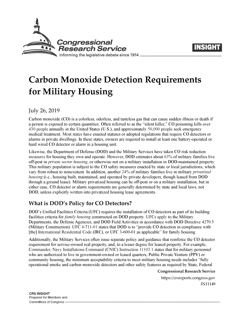 handle is hein.crs/govbaoq0001 and id is 1 raw text is: 







              Congressional
            ~.Research Service






Carbon Monoxide Detection Requirements

for Military Housing



July  26, 2019

Carbon monoxide  (CO) is a colorless, odorless, and tasteless gas that can cause sudden illness or death if
a person is exposed to certain quantities. Often referred to as the silent killer, CO poisoning kills over
430 people annually in the United States (U.S.), and approximately 50,000 people seek emergency
medical treatment. Most states have enacted statutes or adopted regulations that require CO detectors or
alarms in private dwellings. In these states, owners are required to install at least one battery-operated or
hard wired CO detector or alarm in a housing unit.
Likewise, the Department of Defense (DOD) and the Military Services have taken CO risk reduction
measures for housing they own and operate. However, DOD estimates about 63% of military families live
off-post in private sector housing, or otherwise not on a military installation in DOD-maintained property.
This military population is subject to the CO safety measures enacted by state or local jurisdictions, which
vary from robust to nonexistent. In addition, another 24% of military families live in military privatized
housing (i.e., housing built, maintained, and operated by private developers, though leased from DOD
through a ground lease). Military privatized housing can be off-post or on a military installation, but in
either case, CO detector or alarm requirements are generally determined by state and local laws, not
DOD,  unless explicitly written into privatized housing lease agreements.

What is DOD's Policy for CO Detectors?

DOD's  Unified Facilities Criteria (UFC) requires the installation of CO detectors as part of its building
facilities criteria for family housing constructed on DOD property. UFCs apply to the Military
Departments, the Defense Agencies, and DOD Field Activities in accordance with DOD Directive 4270.5
(Military Construction). UFC 4-711-01 states that DOD is to provide CO detection in compliance with
[the] hiternational Residential Code (IRC), or UFC 3-600-01 as applicable for family housing.
Additionally, the Military Services often issue separate policy and guidance that reinforce the CO detector
requirement for service-owned real property, and, to a lesser degree for leased property. For example,
Commander,  Navy Installations Command (CNIC) Instruction 11103.1 states that for military personnel
who are authorized to live in government-owned or leased quarters, Public Private Venture (PPV) or
community  housing, the minimum acceptability criteria to meet military housing needs includes fully
operational smoke and carbon monoxide detectors and other safety features as required by State, Federal
                                                                 Congressional Research Service
                                                                   https://crsreports.congress.gov
                                                                                       IN11149

CRS INSIGHT
Prepared for Members and
Committees of Congress


