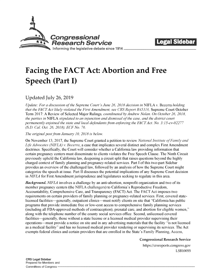 handle is hein.crs/govbaor0001 and id is 1 raw text is: 







               Congressional                                              ______
             *Research Service






Facing the FACT Act: Abortion and Free

Speech (Part I)



Updated July 26, 2019

Update: For a discussion of the Supreme Court's June 26, 2018 decision in NIFLA v. Becerra holding
that the FACTAct likely violated the First Amendment, see CRS Report R45316, Supreme Court October
Term 2017: A Review of Selected Major Rulings, coordinated by Andrew Nolan. On October 26, 2018,
the parties in NIFLA stipulated to an injunction and dismissal of the case, and the district court
permanently enjoined the state and local defendants from enforcing the FACTAct. No. 3:15-cv-02277
(S.D. Cal. Oct. 26, 2018), ECFNo. 76.
The original post from January 10, 2018 is below.
On November   13, 2017, the Supreme Court granted a petition to review National Institute ofFamily and
Life Advocates (NIFLA) v. Becerra, a case that implicates several distinct and complex First Amendment
doctrines. Specifically, the Court will consider whether a California law providing information that
certain pregnancy centers must disseminate to clients violates the Free Speech Clause. The Ninth Circuit
previously upheld the California law, deepening a circuit split that raises questions beyond the highly
charged context of family planning and pregnancy-related services. Part I of this two-part Sidebar
provides an overview of the challenged law, followed by an analysis of how the Supreme Court might
categorize the speech at issue. Part II discusses the potential implications of any Supreme Court decision
in NIFLA for First Amendment jurisprudence and legislatures seeking to regulate in this area.
Background.  NIFLA involves a challenge by an anti-abortion, nonprofit organization and two of its
member  pregnancy centers (the NIFLA challengers) to California's Reproductive Freedom,
Accountability, Comprehensive Care, and Transparency (FACT) Act. The FACT Act imposes two
requirements on certain providers of family planning or pregnancy-related services. First, covered state-
licensed facilities-generally, outpatient clinics-must notify clients on site that California has public
programs that provide immediate free or low-cost access to comprehensive family planning services
(including all FDA-approved methods of contraception), prenatal care, and abortion for eligible women,
along with the telephone number of the county social services office. Second, unlicensed covered
facilities-generally, those without a state license or a licensed medical provider supervising their
operations-must  provide a notice on site and in any advertising materials that the facility is not licensed
as a medical facility and has no licensed medical provider rendering or supervising its services. The Act
exempts federal clinics and certain providers that are enrolled in the State's Family Planning, Access,

                                                                 Congressional Research Service
                                                                   https://crsreports.congress.gov
                                                                                      LSB10055

 CRS Legal Sidebar
 Prepared for Members and
 Committees of Congress


