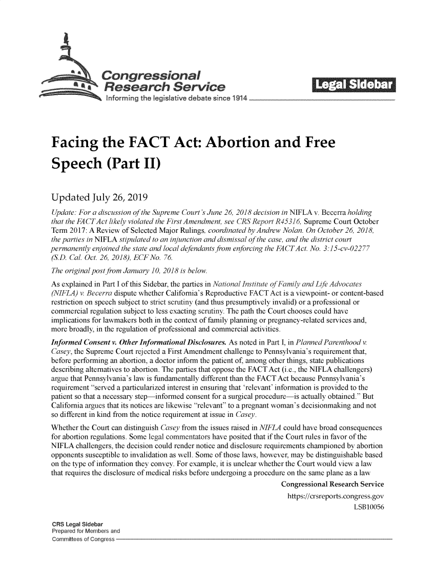 handle is hein.crs/govbaos0001 and id is 1 raw text is: 















Facing the FACT Act: Abortion and Free

Speech (Part II)



Updated July 26, 2019

Update: For a discussion of the Supreme Court's June 26, 2018 decision in NIFLA v. Becerra holding
that the FACTAct likely violated the First Amendment, see CRS Report R45316, Supreme Court October
Term  2017: A Review of Selected Major Rulings, coordinated by Andrew Nolan. On October 26, 2018,
the parties in NIFLA stipulated to an injunction and dismissal of the case, and the district court
permanently enjoined the state and local defendants from enforcing the FACTAct. No. 3:15-cv-02277
(S.D. Cal. Oct. 26, 2018), ECFNo. 76.
The original post from January 10, 2018 is below.
As explained in Part I of this Sidebar, the parties in National Institute of Family and Life Advocates
(NIFLA) v. Becerra dispute whether California's Reproductive FACT Act is a viewpoint- or content-based
restriction on speech subject to strict scrutiny (and thus presumptively invalid) or a professional or
commercial regulation subject to less exacting scrutiny. The path the Court chooses could have
implications for lawmakers both in the context of family planning or pregnancy-related services and,
more broadly, in the regulation of professional and commercial activities.
Informed  Consent v. Other Informational Disclosures. As noted in Part I, in Planned Parenthood v
Casey, the Supreme Court rejected a First Amendment challenge to Pennsylvania's requirement that,
before performing an abortion, a doctor inform the patient of, among other things, state publications
describing alternatives to abortion. The parties that oppose the FACT Act (i.e., the NIFLA challengers)
argue that Pennsylvania's law is fundamentally different than the FACT Act because Pennsylvania's
requirement served a particularized interest in ensuring that 'relevant' information is provided to the
patient so that a necessary step-informed consent for a surgical procedure-is actually obtained. But
California argues that its notices are likewise relevant to a pregnant woman's decisionmaking and not
so different in kind from the notice requirement at issue in Casey.
Whether the Court can distinguish Casey from the issues raised in NIFLA could have broad consequences
for abortion regulations. Some legal commentators have posited that if the Court rules in favor of the
NIFLA  challengers, the decision could render notice and disclosure requirements championed by abortion
opponents susceptible to invalidation as well. Some of those laws, however, may be distinguishable based
on the type of information they convey. For example, it is unclear whether the Court would view a law
that requires the disclosure of medical risks before undergoing a procedure on the same plane as a law
                                                                  Congressional Research Service
                                                                    https://crsreports.congress.gov
                                                                                       LSB10056

 CRS Legal Sidebar
 Prepared for Members and
 Committees of Congress


