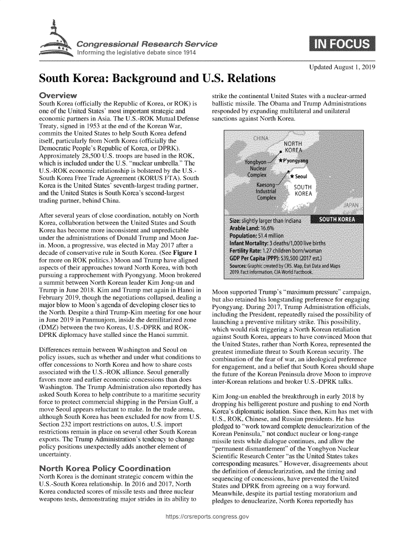handle is hein.crs/govbaqc0001 and id is 1 raw text is: 




     Congressional Research Service
'  Informn qhe legis'lateve debate sine 1914


Updated August 1, 2019


South Korea: Background and U.S. Relations


Overview
South Korea (officially the Republic of Korea, or ROK) is
one of the United States' most important strategic and
economic partners in Asia. The U.S.-ROK Mutual Defense
Treaty, signed in 1953 at the end of the Korean War,
commits the United States to help South Korea defend
itself, particularly from North Korea (officially the
Democratic People's Republic of Korea, or DPRK).
Approximately 28,500 U.S. troops are based in the ROK,
which is included under the U.S. nuclear umbrella. The
U.S.-ROK economic relationship is bolstered by the U.S.-
South Korea Free Trade Agreement (KORUS FTA). South
Korea is the United States' seventh-largest trading partner,
and the United States is South Korea's second-largest
trading partner, behind China.

After several years of close coordination, notably on North
Korea, collaboration between the United States and South
Korea has become more inconsistent and unpredictable
under the administrations of Donald Trump and Moon Jae-
in. Moon, a progressive, was elected in May 2017 after a
decade of conservative rule in South Korea. (See Figure 1
for more on ROK politics.) Moon and Trump have aligned
aspects of their approaches toward North Korea, with both
pursuing a rapprochement with Pyongyang. Moon brokered
a summit between North Korean leader Kim Jong-un and
Trump in June 2018. Kim and Trump met again in Hanoi in
February 2019, though the negotiations collapsed, dealing a
major blow to Moon's agenda of developing closer ties to
the North. Despite a third Trump-Kim meeting for one hour
in June 2019 in Panmunjom, inside the demilitarized zone
(DMZ) between the two Koreas, U.S.-DPRK and ROK-
DPRK diplomacy have stalled since the Hanoi summit.

Differences remain between Washington and Seoul on
policy issues, such as whether and under what conditions to
offer concessions to North Korea and how to share costs
associated with the U.S.-ROK alliance. Seoul generally
favors more and earlier economic concessions than does
Washington. The Trump Administration also reportedly has
asked South Korea to help contribute to a maritime security
force to protect commercial shipping in the Persian Gulf, a
move Seoul appears reluctant to make. In the trade arena,
although South Korea has been excluded for now from U.S.
Section 232 import restrictions on autos, U.S. import
restrictions remain in place on several other South Korean
exports. The Trump Administration's tendency to change
policy positions unexpectedly adds another element of
uncertainty.

North Korea Policy Coordination
North Korea is the dominant strategic concern within the
U.S.-South Korea relationship. In 2016 and 2017, North
Korea conducted scores of missile tests and three nuclear
weapons tests, demonstrating major strides in its ability to


strike the continental United States with a nuclear-armed
ballistic missile. The Obama and Trump Administrations
responded by expanding multilateral and unilateral
sanctions against North Korea.


Moon supported Trump's maximum pressure campaign,
but also retained his longstanding preference for engaging
Pyongyang. During 2017, Trump Administration officials,
including the President, repeatedly raised the possibility of
launching a preventive military strike. This possibility,
which would risk triggering a North Korean retaliation
against South Korea, appears to have convinced Moon that
the United States, rather than North Korea, represented the
greatest immediate threat to South Korean security. The
combination of the fear of war, an ideological preference
for engagement, and a belief that South Korea should shape
the future of the Korean Peninsula drove Moon to improve
inter-Korean relations and broker U.S.-DPRK talks.

Kim Jong-un enabled the breakthrough in early 2018 by
dropping his belligerent posture and pushing to end North
Korea's diplomatic isolation. Since then, Kim has met with
U.S., ROK, Chinese, and Russian presidents. He has
pledged to work toward complete denuclearization of the
Korean Peninsula, not conduct nuclear or long-range
missile tests while dialogue continues, and allow the
permanent dismantlement of the Yongbyon Nuclear
Scientific Research Center as the United States takes
corresponding measures. However, disagreements about
the definition of denuclearization, and the timing and
sequencing of concessions, have prevented the United
States and DPRK from agreeing on a way forward.
Meanwhile, despite its partial testing moratorium and
pledges to denuclearize, North Korea reportedly has


rttps: crsreports.cong tess go


