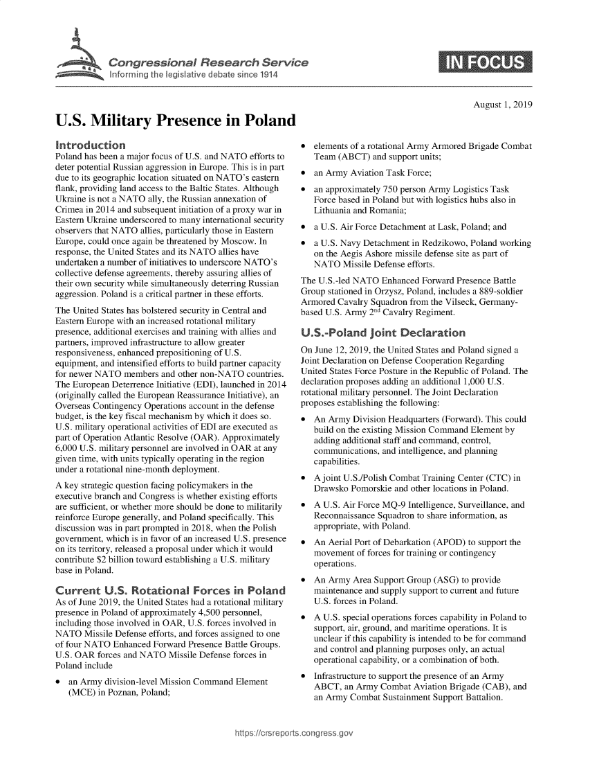 handle is hein.crs/govbaqh0001 and id is 1 raw text is: 




Congressional Research Service
I tort rgthe legriative debate since 1914


August 1, 2019


U.S. Military Presence in Poland

Introduction
Poland has been a major focus of U.S. and NATO efforts to
deter potential Russian aggression in Europe. This is in part
due to its geographic location situated on NATO's eastern
flank, providing land access to the Baltic States. Although
Ukraine is not a NATO ally, the Russian annexation of
Crimea in 2014 and subsequent initiation of a proxy war in
Eastern Ukraine underscored to many international security
observers that NATO allies, particularly those in Eastern
Europe, could once again be threatened by Moscow. In
response, the United States and its NATO allies have
undertaken a number of initiatives to underscore NATO's
collective defense agreements, thereby assuring allies of
their own security while simultaneously deterring Russian
aggression. Poland is a critical partner in these efforts.
The United States has bolstered security in Central and
Eastern Europe with an increased rotational military
presence, additional exercises and training with allies and
partners, improved infrastructure to allow greater
responsiveness, enhanced prepositioning of U.S.
equipment, and intensified efforts to build partner capacity
for newer NATO members and other non-NATO countries.
The European Deterrence Initiative (EDI), launched in 2014
(originally called the European Reassurance Initiative), an
Overseas Contingency Operations account in the defense
budget, is the key fiscal mechanism by which it does so.
U.S. military operational activities of EDI are executed as
part of Operation Atlantic Resolve (OAR). Approximately
6,000 U.S. military personnel are involved in OAR at any
given time, with units typically operating in the region
under a rotational nine-month deployment.
A key strategic question facing policymakers in the
executive branch and Congress is whether existing efforts
are sufficient, or whether more should be done to militarily
reinforce Europe generally, and Poland specifically. This
discussion was in part prompted in 2018, when the Polish
government, which is in favor of an increased U.S. presence
on its territory, released a proposal under which it would
contribute $2 billion toward establishing a U.S. military
base in Poland.

Current U.S. Rotational Forces in Poland
As of June 2019, the United States had a rotational military
presence in Poland of approximately 4,500 personnel,
including those involved in OAR, U.S. forces involved in
NATO Missile Defense efforts, and forces assigned to one
of four NATO Enhanced Forward Presence Battle Groups.
U.S. OAR forces and NATO Missile Defense forces in
Poland include
* an Army division-level Mission Command Element
   (MCE) in Poznan, Poland;


* elements of a rotational Army Armored Brigade Combat
   Team (ABCT) and support units;
* an Army Aviation Task Force;
* an approximately 750 person Army Logistics Task
   Force based in Poland but with logistics hubs also in
   Lithuania and Romania;
* a U.S. Air Force Detachment at Lask, Poland; and
* a U.S. Navy Detachment in Redzikowo, Poland working
   on the Aegis Ashore missile defense site as part of
   NATO Missile Defense efforts.
The U.S.-led NATO Enhanced Forward Presence Battle
Group stationed in Orzysz, Poland, includes a 889-soldier
Armored Cavalry Squadron from the Vilseck, Germany-
based U.S. Army 2nd Cavalry Regiment.

U.S.-Poland Joint Declaration
On June 12, 2019, the United States and Poland signed a
Joint Declaration on Defense Cooperation Regarding
United States Force Posture in the Republic of Poland. The
declaration proposes adding an additional 1,000 U.S.
rotational military personnel. The Joint Declaration
proposes establishing the following:
* An Army Division Headquarters (Forward). This could
   build on the existing Mission Command Element by
   adding additional staff and command, control,
   communications, and intelligence, and planning
   capabilities.
* A joint U.S./Polish Combat Training Center (CTC) in
   Drawsko Pomorskie and other locations in Poland.
* A U.S. Air Force MQ-9 Intelligence, Surveillance, and
   Reconnaissance Squadron to share information, as
   appropriate, with Poland.
* An Aerial Port of Debarkation (APOD) to support the
   movement of forces for training or contingency
   operations.
* An Army Area Support Group (ASG) to provide
   maintenance and supply support to current and future
   U.S. forces in Poland.
* A U.S. special operations forces capability in Poland to
   support, air, ground, and maritime operations. It is
   unclear if this capability is intended to be for command
   and control and planning purposes only, an actual
   operational capability, or a combination of both.
* Infrastructure to support the presence of an Army
   ABCT, an Army Combat Aviation Brigade (CAB), and
   an Army Combat Sustainment Support Battalion.


https:!crsreports cong --sg


0


