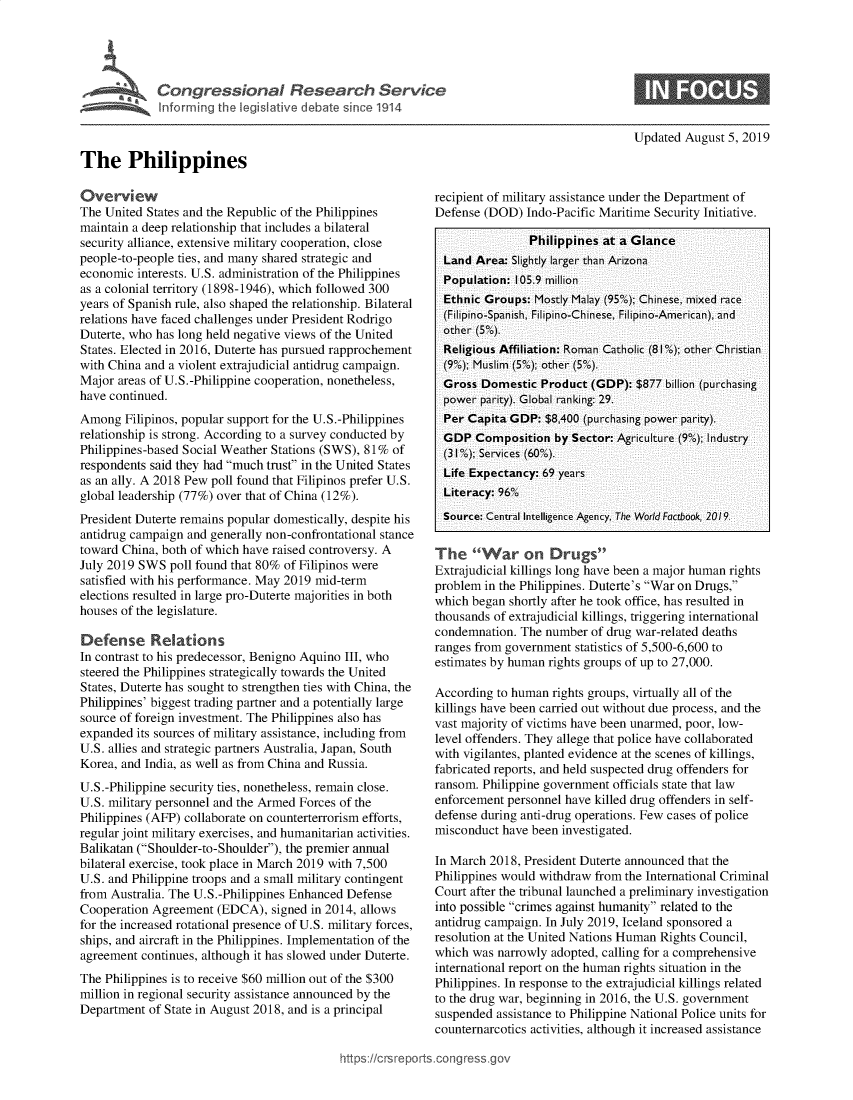 handle is hein.crs/govbarb0001 and id is 1 raw text is: 




  ° '    Congressional Research Service
Inforn   he legislative debate s ice 1914


Updated August 5, 2019


The Philippines


Overview
The United States and the Republic of the Philippines
maintain a deep relationship that includes a bilateral
security alliance, extensive military cooperation, close
people-to-people ties, and many shared strategic and
economic interests. U.S. administration of the Philippines
as a colonial territory (1898-1946), which followed 300
years of Spanish rule, also shaped the relationship. Bilateral
relations have faced challenges under President Rodrigo
Duterte, who has long held negative views of the United
States. Elected in 2016, Duterte has pursued rapprochement
with China and a violent extrajudicial antidrug campaign.
Major areas of U.S.-Philippine cooperation, nonetheless,
have continued.
Among Filipinos, popular support for the U.S.-Philippines
relationship is strong. According to a survey conducted by
Philippines-based Social Weather Stations (SWS), 81% of
respondents said they had much trust in the United States
as an ally. A 2018 Pew poll found that Filipinos prefer U.S.
global leadership (77%) over that of China (12%).
President Duterte remains popular domestically, despite his
antidrug campaign and generally non-confrontational stance
toward China, both of which have raised controversy. A
July 2019 SWS poll found that 80% of Filipinos were
satisfied with his performance. May 2019 mid-term
elections resulted in large pro-Duterte majorities in both
houses of the legislature.

Defense Relations
In contrast to his predecessor, Benigno Aquino III, who
steered the Philippines strategically towards the United
States, Duterte has sought to strengthen ties with China, the
Philippines' biggest trading partner and a potentially large
source of foreign investment. The Philippines also has
expanded its sources of military assistance, including from
U.S. allies and strategic partners Australia, Japan, South
Korea, and India, as well as from China and Russia.
U.S.-Philippine security ties, nonetheless, remain close.
U.S. military personnel and the Armed Forces of the
Philippines (AFP) collaborate on counterterrorism efforts,
regular joint military exercises, and humanitarian activities.
Balikatan (Shoulder-to-Shoulder), the premier annual
bilateral exercise, took place in March 2019 with 7,500
U.S. and Philippine troops and a small military contingent
from Australia. The U.S.-Philippines Enhanced Defense
Cooperation Agreement (EDCA), signed in 2014, allows
for the increased rotational presence of U.S. military forces,
ships, and aircraft in the Philippines. Implementation of the
agreement continues, although it has slowed under Duterte.
The Philippines is to receive $60 million out of the $300
million in regional security assistance announced by the
Department of State in August 2018, and is a principal


recipient of military assistance under the Department of
Defense (DOD) Indo-Pacific Maritime Security Initiative.

                Philippines at a Glance
  Land Area: Slightly larger thain Arizonai
  Population: 105.9 miillion
  Ethnic Groups: Mostly Malay (95%o); Chinese, miixed raice
  (Filipino-Spanish, Filipino-Chinese, Filipino-Amiericain), and
  other (5%).
  Religious Affiliation: Roman Catholic (81%); other Christian
  (9o); Muslim (5o); other (5%).
  Gross Domestic Product (GDP): $877 billion (purchising
  power parity). Global ranking: 29.
  Per Capita GDP: $8,400 (purcha sing power puarity).
  GDP Composition by Sector: Agriculture (9); Industry
  (3 'on); Services (60%).
  Life Expectancy: 69 yeazrs
  Literacy: 96%
  Source: Central Intelligence Agency, The World Factbook, 2019


The 9: 61VC& War o rugs'9
Extrajudicial killings long have been a major human rights
problem in the Philippines. Duterte's War on Drugs,
which began shortly after he took office, has resulted in
thousands of extrajudicial killings, triggering international
condemnation. The number of drug war-related deaths
ranges from government statistics of 5,500-6,600 to
estimates by human rights groups of up to 27,000.

According to human rights groups, virtually all of the
killings have been carried out without due process, and the
vast majority of victims have been unarmed, poor, low-
level offenders. They allege that police have collaborated
with vigilantes, planted evidence at the scenes of killings,
fabricated reports, and held suspected drug offenders for
ransom. Philippine government officials state that law
enforcement personnel have killed drug offenders in self-
defense during anti-drug operations. Few cases of police
misconduct have been investigated.

In March 2018, President Duterte announced that the
Philippines would withdraw from the International Criminal
Court after the tribunal launched a preliminary investigation
into possible crimes against humanity related to the
antidrug campaign. In July 2019, Iceland sponsored a
resolution at the United Nations Human Rights Council,
which was narrowly adopted, calling for a comprehensive
international report on the human rights situation in the
Philippines. In response to the extrajudicial killings related
to the drug war, beginning in 2016, the U.S. government
suspended assistance to Philippine National Police units for
counternarcotics activities, although it increased assistance


htps//rrport~org 9esg


