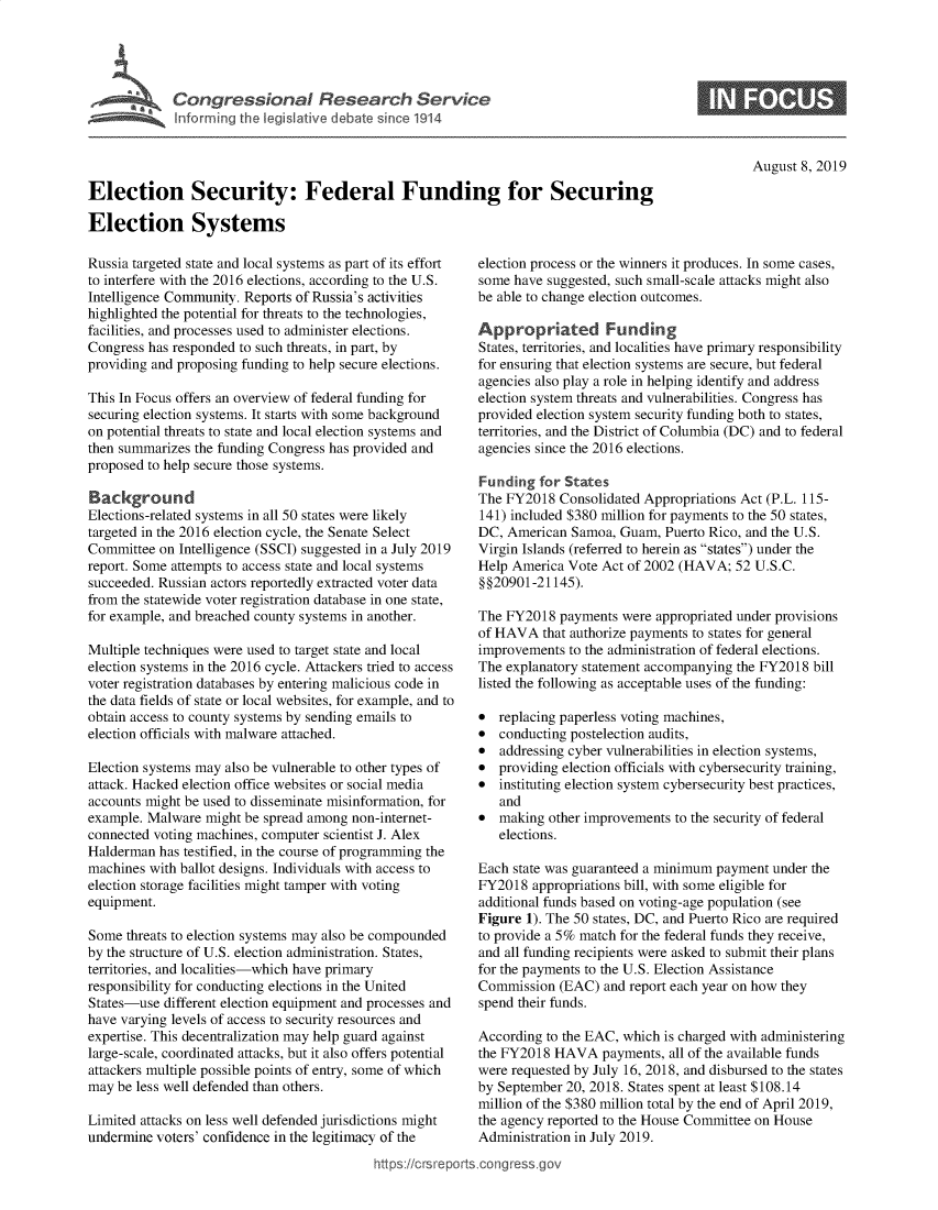 handle is hein.crs/govbarz0001 and id is 1 raw text is: 




I Congressional Research Service
  ~Info rming te Veslat've debate since 1914


August 8, 2019


Election Security: Federal Funding for Securing

Election Systems


Russia targeted state and local systems as part of its effort
to interfere with the 2016 elections, according to the U.S.
Intelligence Community. Reports of Russia's activities
highlighted the potential for threats to the technologies,
facilities, and processes used to administer elections.
Congress has responded to such threats, in part, by
providing and proposing funding to help secure elections.

This In Focus offers an overview of federal funding for
securing election systems. It starts with some background
on potential threats to state and local election systems and
then summarizes the funding Congress has provided and
proposed to help secure those systems.

Background
Elections-related systems in all 50 states were likely
targeted in the 2016 election cycle, the Senate Select
Committee on Intelligence (SSCI) suggested in a July 2019
report. Some attempts to access state and local systems
succeeded. Russian actors reportedly extracted voter data
from the statewide voter registration database in one state,
for example, and breached county systems in another.

Multiple techniques were used to target state and local
election systems in the 2016 cycle. Attackers tried to access
voter registration databases by entering malicious code in
the data fields of state or local websites, for example, and to
obtain access to county systems by sending emails to
election officials with malware attached.

Election systems may also be vulnerable to other types of
attack. Hacked election office websites or social media
accounts might be used to disseminate misinformation, for
example. Malware might be spread among non-internet-
connected voting machines, computer scientist J. Alex
Halderman has testified, in the course of programming the
machines with ballot designs. Individuals with access to
election storage facilities might tamper with voting
equipment.

Some threats to election systems may also be compounded
by the structure of U.S. election administration. States,
territories, and localities-which have primary
responsibility for conducting elections in the United
States-use different election equipment and processes and
have varying levels of access to security resources and
expertise. This decentralization may help guard against
large-scale, coordinated attacks, but it also offers potential
attackers multiple possible points of entry, some of which
may be less well defended than others.
Limited attacks on less well defended jurisdictions might
undermine voters' confidence in the legitimacy of the
                                           https:!crsrepo


   election process or the winners it produces. In some cases,
   some have suggested, such small-scale attacks might also
   be able to change election outcomes.

   Appropriated Funding
   States, territories, and localities have primary responsibility
   for ensuring that election systems are secure, but federal
   agencies also play a role in helping identify and address
   election system threats and vulnerabilities. Congress has
   provided election system security funding both to states,
   territories, and the District of Columbia (DC) and to federal
   agencies since the 2016 elections.

   Funding for States
   The FY2018 Consolidated Appropriations Act (P.L. 115-
   141) included $380 million for payments to the 50 states,
   DC, American Samoa, Guam, Puerto Rico, and the U.S.
   Virgin Islands (referred to herein as states) under the
   Help America Vote Act of 2002 (HAVA; 52 U.S.C.
   §§20901-21145).

   The FY2018 payments were appropriated under provisions
   of HAVA that authorize payments to states for general
   improvements to the administration of federal elections.
   The explanatory statement accompanying the FY2018 bill
   listed the following as acceptable uses of the funding:

   * replacing paperless voting machines,
   * conducting postelection audits,
   * addressing cyber vulnerabilities in election systems,
   * providing election officials with cybersecurity training,
   * instituting election system cybersecurity best practices,
      and
   * making other improvements to the security of federal
      elections.

   Each state was guaranteed a minimum payment under the
   FY2018 appropriations bill, with some eligible for
   additional funds based on voting-age population (see
   Figure 1). The 50 states, DC, and Puerto Rico are required
   to provide a 5% match for the federal funds they receive,
   and all funding recipients were asked to submit their plans
   for the payments to the U.S. Election Assistance
   Commission (EAC) and report each year on how they
   spend their funds.

   According to the EAC, which is charged with administering
   the FY2018 HAVA payments, all of the available funds
   were requested by July 16, 2018, and disbursed to the states
   by September 20, 2018. States spent at least $108.14
   million of the $380 million total by the end of April 2019,
   the agency reported to the House Committee on House
   Administration in July 2019.
0 sqconcss-


S


