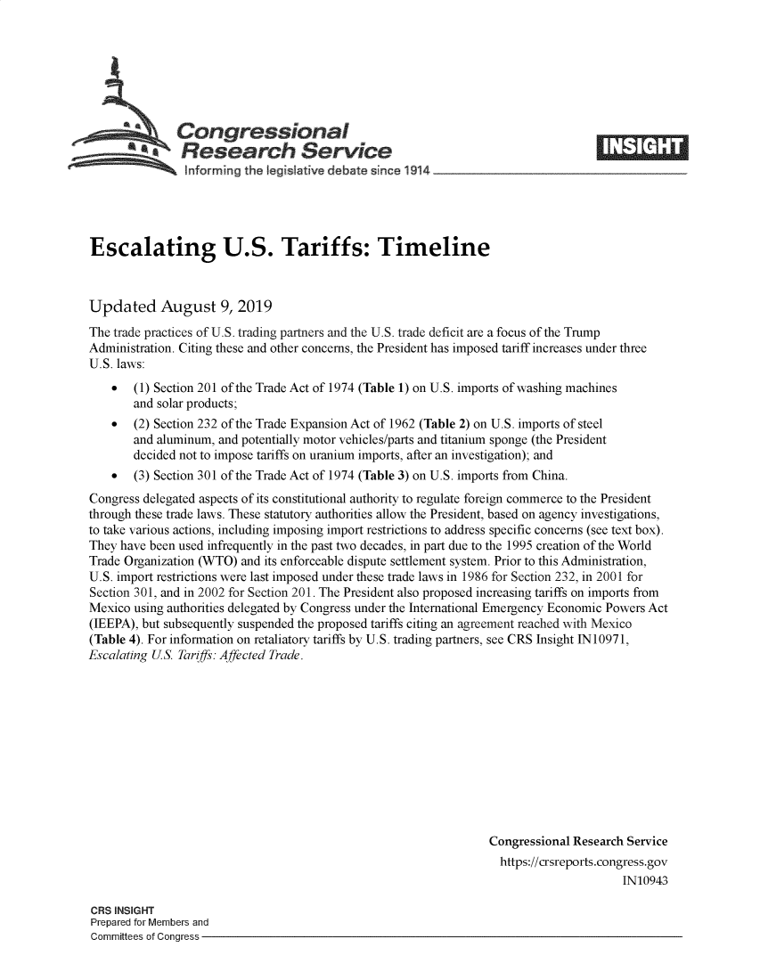 handle is hein.crs/govbasi0001 and id is 1 raw text is: 








  *              ongressional                                                      _____
             aResearch Service

                Informing the tegisIatve debate since 194 ~       ~      -    ~---          ~-





Escalating U.S. Tariffs: Timeline



Updated August 9, 2019
The trade practices of U.S. trading partners and the U.S. trade deficit are a focus of the Trump
Administration. Citing these and other concerns, the President has imposed tariff increases under three
U.S. laws:
    *  (1) Section 201 of the Trade Act of 1974 (Table 1) on U.S. imports of washing machines
       and solar products;
    *  (2) Section 232 of the Trade Expansion Act of 1962 (Table 2) on U.S. imports of steel
       and aluminum, and potentially motor vehicles/parts and titanium sponge (the President
       decided not to impose tariffs on uranium imports, after an investigation); and
    *  (3) Section 301 of the Trade Act of 1974 (Table 3) on U.S. imports from China.
Congress delegated aspects of its constitutional authority to regulate foreign commerce to the President
through these trade laws. These statutory authorities allow the President, based on agency investigations,
to take various actions, including imposing import restrictions to address specific concerns (see text box).
They have been used infrequently in the past two decades, in part due to the 1995 creation of the World
Trade Organization (WTO) and its enforceable dispute settlement system. Prior to this Administration,
U.S. import restrictions were last imposed under these trade laws in 1986 for Section 232, in 2001 for
Section 301, and in 2002 for Section 201. The President also proposed increasing tariffs on imports from
Mexico using authorities delegated by Congress under the International Emergency Economic Powers Act
(IEEPA), but subsequently suspended the proposed tariffs citing an agreement reached with Mexico
(Table 4). For information on retaliatory tariffs by U.S. trading partners, see CRS Insight 1N 10971,
Escalating US. Tariffs: Affected Trade.












                                                                 Congressional Research Service
                                                                   https://crsreports.congress.gov
                                                                                       IN10943

CRS INSIGHT
Prepared for Members and
Committees of Congress


