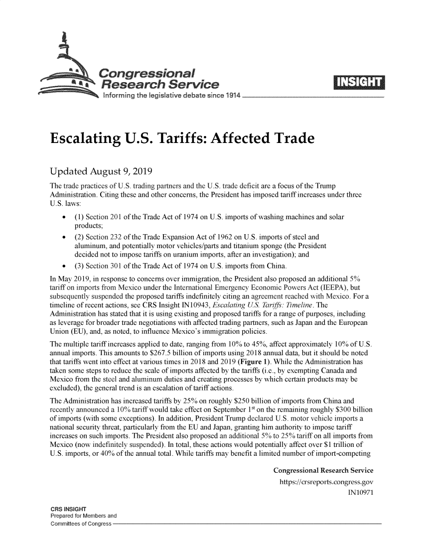 handle is hein.crs/govbasj0001 and id is 1 raw text is: 







   Congressional                                                                    _____
   ~.Research Service
   htforming the Iegisatve debate since 1 914





Escalating U.S. Tariffs: Affected Trade



Updated August 9, 2019
The trade practices of U.S. trading partners and the U.S. trade deficit are a focus of the Trump
Administration. Citing these and other concerns, the President has imposed tariff increases under three
U.S. laws:
    *  (1) Section 201 of the Trade Act of 1974 on U.S. imports of washing machines and solar
       products;
    *  (2) Section 232 of the Trade Expansion Act of 1962 on U.S. imports of steel and
       aluminum, and potentially motor vehicles/parts and titanium sponge (the President
       decided not to impose tariffs on uranium imports, after an investigation); and
    *  (3) Section 301 of the Trade Act of 1974 on U.S. imports from China.
In May 2019, in response to concerns over immigration, the President also proposed an additional 5%
tariff on imports from Mexico under the International Emergency Economic Powers Act (IEEPA), but
subsequently suspended the proposed tariffs indefinitely citing an agreement reached with Mexico. For a
timeline of recent actions, see CRS Insight 1N10943, Escalating US. Tariffs: Timeline. The
Administration has stated that it is using existing and proposed tariffs for a range of purposes, including
as leverage for broader trade negotiations with affected trading partners, such as Japan and the European
Union (EU), and, as noted, to influence Mexico's immigration policies.
The multiple tariff increases applied to date, ranging from 10% to 45%, affect approximately 10% of U.S.
annual imports. This amounts to $267.5 billion of imports using 2018 annual data, but it should be noted
that tariffs went into effect at various times in 2018 and 2019 (Figure 1). While the Administration has
taken some steps to reduce the scale of imports affected by the tariffs (i.e., by exempting Canada and
Mexico from the steel and aluminum duties and creating processes by which certain products may be
excluded), the general trend is an escalation of tariff actions.
The Administration has increased tariffs by 25% on roughly $250 billion of imports from China and
recently announced a 10% tariff would take effect on September Is on the remaining roughly $300 billion
of imports (with some exceptions). In addition, President Trump declared U.S. motor vehicle imports a
national security threat, particularly from the EU and Japan, granting him authority to impose tariff
increases on such imports. The President also proposed an additional 5% to 25% tariff on all imports from
Mexico (now indefinitely suspended). In total, these actions would potentially affect over $1 trillion of
U.S. imports, or 40% of the annual total. While tariffs may benefit a limited number of import-competing

                                                                  Congressional Research Service
                                                                    https://crsreports.congress.gov
                                                                                        IN10971

CRS INSIGHT
Prepared for Members and
Committees of Congress


