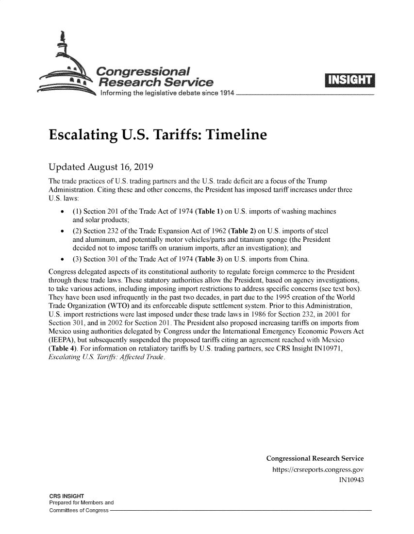 handle is hein.crs/govbauf0001 and id is 1 raw text is: 








  *              ongressional                                                      _____
             aResearch Service

                Informing the tegisIatve debate since 194~                  -- -




Escalating U.S. Tariffs: Timeline



Updated August 16, 2019
The trade practices of U.S. trading partners and the U.S. trade deficit are a focus of the Trump
Administration. Citing these and other concerns, the President has imposed tariff increases under three
U.S. laws:
    *  (1) Section 201 of the Trade Act of 1974 (Table 1) on U.S. imports of washing machines
       and solar products;
    *  (2) Section 232 of the Trade Expansion Act of 1962 (Table 2) on U.S. imports of steel
       and aluminum, and potentially motor vehicles/parts and titanium sponge (the President
       decided not to impose tariffs on uranium imports, after an investigation); and
    *  (3) Section 301 of the Trade Act of 1974 (Table 3) on U.S. imports from China.
Congress delegated aspects of its constitutional authority to regulate foreign commerce to the President
through these trade laws. These statutory authorities allow the President, based on agency investigations,
to take various actions, including imposing import restrictions to address specific concerns (see text box).
They have been used infrequently in the past two decades, in part due to the 1995 creation of the World
Trade Organization (WTO) and its enforceable dispute settlement system. Prior to this Administration,
U.S. import restrictions were last imposed under these trade laws in 1986 for Section 232, in 2001 for
Section 301, and in 2002 for Section 201. The President also proposed increasing tariffs on imports from
Mexico using authorities delegated by Congress under the International Emergency Economic Powers Act
(IEEPA), but subsequently suspended the proposed tariffs citing an agreement reached with Mexico
(Table 4). For information on retaliatory tariffs by U.S. trading partners, see CRS Insight 1N 10971,
Escalating US. Tariffs: Affected Trade.












                                                                 Congressional Research Service
                                                                   https://crsreports.congress.gov
                                                                                       IN10943

CRS INSIGHT
Prepared for Members and
Committees of Congress


