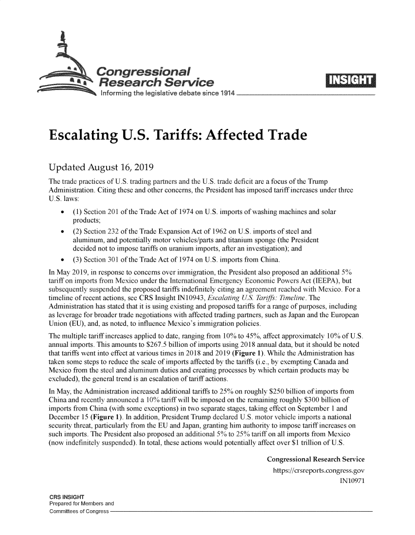 handle is hein.crs/govbaug0001 and id is 1 raw text is: 







   Congressional                                                                    _____
   N. esearch Service
   htforming the Iegislattve debate since 1914                                    -





Escalating U.S. Tariffs: Affected Trade



Updated August 16, 2019
The trade practices of U.S. trading partners and the U.S. trade deficit are a focus of the Trump
Administration. Citing these and other concerns, the President has imposed tariff increases under three
U.S. laws:
    *  (1) Section 201 of the Trade Act of 1974 on U.S. imports of washing machines and solar
       products;
    *  (2) Section 232 of the Trade Expansion Act of 1962 on U.S. imports of steel and
       aluminum, and potentially motor vehicles/parts and titanium sponge (the President
       decided not to impose tariffs on uranium imports, after an investigation); and
    *  (3) Section 301 of the Trade Act of 1974 on U.S. imports from China.
In May 2019, in response to concerns over immigration, the President also proposed an additional 5%
tariff on imports from Mexico under the International Emergency Economic Powers Act (IEEPA), but
subsequently suspended the proposed tariffs indefinitely citing an agreement reached with Mexico. For a
timeline of recent actions, see CRS Insight 1N10943, Escalating US. Tariffs: Timeline. The
Administration has stated that it is using existing and proposed tariffs for a range of purposes, including
as leverage for broader trade negotiations with affected trading partners, such as Japan and the European
Union (EU), and, as noted, to influence Mexico's immigration policies.
The multiple tariff increases applied to date, ranging from 10% to 45%, affect approximately 10% of U.S.
annual imports. This amounts to $267.5 billion of imports using 2018 annual data, but it should be noted
that tariffs went into effect at various times in 2018 and 2019 (Figure 1). While the Administration has
taken some steps to reduce the scale of imports affected by the tariffs (i.e., by exempting Canada and
Mexico from the steel and aluminum duties and creating processes by which certain products may be
excluded), the general trend is an escalation of tariff actions.
In May, the Administration increased additional tariffs to 25% on roughly $250 billion of imports from
China and recently announced a 10% tariff will be imposed on the remaining roughly $300 billion of
imports from China (with some exceptions) in two separate stages, taking effect on September 1 and
December 15 (Figure 1). In addition, President Trump declared U.S. motor vehicle imports a national
security threat, particularly from the EU and Japan, granting him authority to impose tariff increases on
such imports. The President also proposed an additional 5% to 25% tariff on all imports from Mexico
(now indefinitely suspended). In total, these actions would potentially affect over $1 trillion of U.S.

                                                                  Congressional Research Service
                                                                    https://crsreports.congress.gov
                                                                                        IN10971

CRS INSIGHT
Prepared for Members and
Committees of Congress


