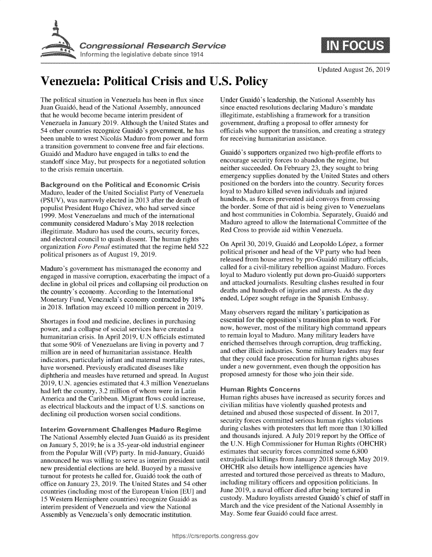 handle is hein.crs/govbauu0001 and id is 1 raw text is: 




             ICongressiona Research Service




Venezuela: Political Crisis and U.S. Policy


The political situation in Venezuela has been in flux since
Juan Guaid6, head of the National Assembly, announced
that he would become became interim president of
Venezuela in January 2019. Although the United States and
54 other countries recognize Guaid6's government, he has
been unable to wrest Nicolfs Maduro from power and form
a transition government to convene free and fair elections.
Guaid6 and Maduro have engaged in talks to end the
standoff since May, but prospects for a negotiated solution
to the crisis remain uncertain.

Background on the Political and Economic Crisis
Maduro, leader of the United Socialist Party of Venezuela
(PSUV), was narrowly elected in 2013 after the death of
populist President Hugo Chivez, who had served since
1999. Most Venezuelans and much of the international
community considered Maduro's May 2018 reelection
illegitimate. Maduro has used the courts, security forces,
and electoral council to quash dissent. The human rights
organization Foro Penal estimated that the regime held 522
political prisoners as of August 19, 2019.

Maduro's government has mismanaged the economy and
engaged in massive corruption, exacerbating the impact of a
decline in global oil prices and collapsing oil production on
the country's economy. According to the International
Monetary Fund, Venezuela's economy contracted by 18%
in 2018. Inflation may exceed 10 million percent in 2019.

Shortages in food and medicine, declines in purchasing
power, and a collapse of social services have created a
humanitarian crisis. In April 2019, U.N officials estimated
that some 90% of Venezuelans are living in poverty and 7
million are in need of humanitarian assistance. Health
indicators, particularly infant and maternal mortality rates,
have worsened. Previously eradicated diseases like
diphtheria and measles have returned and spread. In August
2019, U.N. agencies estimated that 4.3 million Venezuelans
had left the country, 3.2 million of whom were in Latin
America and the Caribbean. Migrant flows could increase,
as electrical blackouts and the impact of U.S. sanctions on
declining oil production worsen social conditions.

Interim Government Challenges Maduro Regime
The National Assembly elected Juan Guaid6 as its president
on January 5, 2019; he is a 35-year-old industrial engineer
from the Popular Will (VP) party. In mid-January, Guaid6
announced he was willing to serve as interim president until
new presidential elections are held. Buoyed by a massive
turnout for protests he called for, Guaid6 took the oath of
office on January 23, 2019. The United States and 54 other
countries (including most of the European Union [EU] and
15 Western Hemisphere countries) recognize Guaid6 as
interim president of Venezuela and view the National
Assembly as Venezuela's only democratic institution.


Updated August 26, 2019


Under Guaid6's leadership, the National Assembly has
since enacted resolutions declaring Maduro's mandate
illegitimate, establishing a framework for a transition
government, drafting a proposal to offer amnesty for
officials who support the transition, and creating a strategy
for receiving humanitarian assistance.

Guaid6's supporters organized two high-profile efforts to
encourage security forces to abandon the regime, but
neither succeeded. On February 23, they sought to bring
emergency supplies donated by the United States and others
positioned on the borders into the country. Security forces
loyal to Maduro killed seven individuals and injured
hundreds, as forces prevented aid convoys from crossing
the border. Some of that aid is being given to Venezuelans
and host communities in Colombia. Separately, Guaid6 and
Maduro agreed to allow the International Committee of the
Red Cross to provide aid within Venezuela.

On April 30, 2019, Guaid6 and Leopoldo L6pez, a former
political prisoner and head of the VP party who had been
released from house arrest by pro-Guaid6 military officials,
called for a civil-military rebellion against Maduro. Forces
loyal to Maduro violently put down pro-Guaid6 supporters
and attacked journalists. Resulting clashes resulted in four
deaths and hundreds of injuries and arrests. As the day
ended, L6pez sought refuge in the Spanish Embassy.

Many observers regard the military's participation as
essential for the opposition's transition plan to work. For
now, however, most of the military high command appears
to remain loyal to Maduro. Many military leaders have
enriched themselves through corruption, drug trafficking,
and other illicit industries. Some military leaders may fear
that they could face prosecution for human rights abuses
under a new government, even though the opposition has
proposed amnesty for those who join their side.

Human Rights Concerns
Human rights abuses have increased as security forces and
civilian militias have violently quashed protests and
detained and abused those suspected of dissent. In 2017,
security forces committed serious human rights violations
during clashes with protesters that left more than 130 killed
and thousands injured. A July 2019 report by the Office of
the U.N. High Commissioner for Human Rights (OHCHR)
estimates that security forces committed some 6,800
extrajudicial killings from January 2018 through May 2019.
OHCHR also details how intelligence agencies have
arrested and tortured those perceived as threats to Maduro,
including military officers and opposition politicians. In
June 2019, a naval officer died after being tortured in
custody. Maduro loyalists arrested Guaid6's chief of staff in
March and the vice president of the National Assembly in
May. Some fear Guaid6 could face arrest.


https://crsreportscorg ressgo


