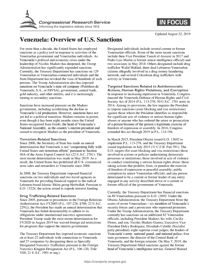 handle is hein.crs/govbaux0001 and id is 1 raw text is: 




     k ,  Congressional Research Service
             Informing t  egislative debat since 1914



Venezuela: Overview of U.S. Sanctions


For more than a decade, the United States has employed
sanctions as a policy tool in response to activities of the
Venezuelan government and Venezuelan individuals. As
Venezuela's political and economic crisis under the
leadership of Nicolfs Maduro has deepened, the Trump
Administration has significantly expanded sanctions.
Currently, the Treasury Department has sanctions on 129
Venezuelan or Venezuelan-connected individuals and the
State Department has revoked the visas of hundreds of such
persons. The Trump Administration also has imposed
sanctions on Venezuela's state oil company (Petr6leos de
Venezuela, S.A., or PdVSA), government, central bank,
gold industry, and other entities, and it is increasingly
turning to secondary sanctions.

Sanctions have increased pressure on the Maduro
government, including accelerating the decline in
Venezuela's oil production. However, sanctions have not
yet led to a political transition. Maduro remains in power,
even though it has been eight months since the United
States recognized Juan Guid6, the head of Venezuela's
National Assembly, as the country's interim president and
ceased to recognize Maduro as the president of Venezuela.

Terrorism-Related Sanctions
Since 2006, the Secretary of State has made an annual
determination that Venezuela is not cooperating fully with
United States anti-terrorism efforts pursuant to Section
40A of the Arms Export Control Act (22 U.S.C. 2781). The
most recent determination was made in May 2019. As a
result, the United States has prohibited all U.S. commercial
arms sales and retransfers to Venezuela since 2006.

In 2008, the Treasury Department imposed financial
sanctions on two individuals and two travel agencies in
Venezuela for providing financial support to the radical
Lebanon-based Islamic Shiite group Hezbollah. Pursuant to
E.O. 13224, the action aimed to impede terrorist funding.

Drug Trafficking-Related Sanctions
Since 2005, pursuant to procedures in the Foreign Relations
Authorization Act, FY2003 (P.L. 107-228, §706; 22 U.S.C.
229 lj), the President has made an annual determination that
Venezuela has failed demonstrably to adhere to its
obligations under international narcotics agreements.
President Trump made the most recent determination for
FY2020 in August 2019 but waived foreign aid restrictions
for programs that support the interim government.

The Treasury Department has imposed economic sanctions
on at least 22 individuals with connections to Venezuela
and 27 companies by designating them as Specially
Designated Narcotics Traffickers pursuant to the Foreign
Narcotics Kingpin Designation Act (P.L. 106-120, Title
VIII; 21 U.S.C. 1901 et seq.).


Updated August 22, 2019


Designated individuals include several current or former
Venezuelan officials. Some of the more recent sanctions
include then-Vice President Tareck el Aissami in 2017 and
Pedro Luis Martin (a former senior intelligence official) and
two associates in May 2018. Others designated include drug
trafficker Walid Makled, three dual Lebanese-Venezuelan
citizens allegedly involved in a drug money laundering
network, and several Colombian drug traffickers with
activity in Venezuela.

Targeted Sanctions Related to Antidemocratic
Actions, Human Rights Violations, and Corruption
In response to increasing repression in Venezuela, Congress
enacted the Venezuela Defense of Human Rights and Civil
Society Act of 2014 (P.L. 113-278; 50 U.S.C. 1701 note) in
2014. Among its provisions, the law requires the President
to impose sanctions (asset blocking and visa restrictions)
against those whom the President identifies as responsible
for significant acts of violence or serious human rights
abuses or anyone who has ordered the arrest or prosecution
of a person because of the person's legitimate exercise of
freedom of expression or assembly. In 2016, Congress
extended this act through 2019 in P.L. 114-194.

In March 2015, President Obama issued E.O. 13692 to
implement P.L. 113-278, and the Treasury Department
issued regulations in July 2015 (31 C.F.R. Part 591). The
E.O. targets (for asset blocking and visa restrictions) those
involved in actions or policies undermining democratic
processes or institutions; those involved in acts of violence
or conduct constituting a serious human rights abuse; those
taking actions that prohibit, limit, or penalize the exercise
of freedom of expression or peaceful assembly; public
corruption by senior Venezuelan officials; and any person
determined to be a current or former leader of any entity
engaged in any activity described above or a current or
former official of the government of Venezuela.

Currently, the Treasury Department has financial sanctions
on 89 Venezuelans pursuant to E.O. 13692. Under the
Obama Administration, the Treasury Department froze the
assets of seven Venezuelans-six members of Venezuela's
security forces and a prosecutor who repressed protesters.
Under the Trump Administration, the Treasury Department
currently has sanctions on an additional 82 Venezuelan
officials, including President Maduro; his wife, Cecilia
Flores, and son, Nicolfis Maduro Guerra; Executive Vice
President Delcy Rodriguez; Diosdado Cabello (Socialist
party president); eight supreme court judges; the leaders of
Venezuela's army, national guard, and national police; four
state governors; the director of the Central Bank of
Venezuela; and the foreign minister. On May 7, 2019, the
Treasury Department lifted sanctions against the former
head of Venezuela's intelligence service, General Manuel


https:!icrsreports cong --sg


